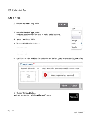 H5P Structure Strip Tool
Page 5 of 7
John Allan 2022
Add a video
1. Click on the Media drop down.
2. Choose the Media Type, Video.
Note: You can only have one kind of media for each activity.
3. Type a Title of the Video.
4. Click on the Video sources icon.
5. Paste the YouTube source of the video into the textbox. (https://youtu.be/Xu7joRKKvrM)
6. Click on the Insert button.
Note: An icon appears with the video host’s name.
 
