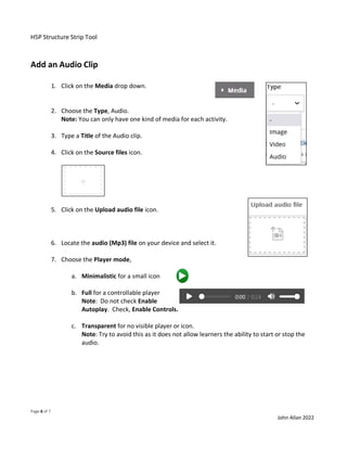 H5P Structure Strip Tool
Page 6 of 7
John Allan 2022
Add an Audio Clip
1. Click on the Media drop down.
2. Choose the Type, Audio.
Note: You can only have one kind of media for each activity.
3. Type a Title of the Audio clip.
4. Click on the Source files icon.
5. Click on the Upload audio file icon.
6. Locate the audio (Mp3) file on your device and select it.
7. Choose the Player mode,
a. Minimalistic for a small icon
b. Full for a controllable player
Note: Do not check Enable
Autoplay. Check, Enable Controls.
c. Transparent for no visible player or icon.
Note: Try to avoid this as it does not allow learners the ability to start or stop the
audio.
 