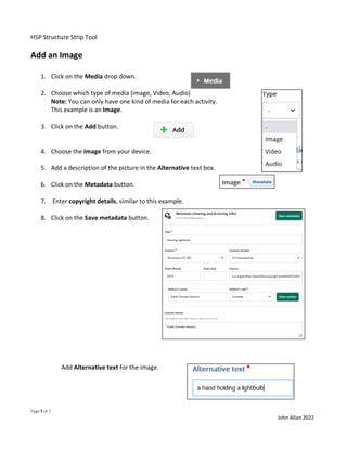 H5P Structure Strip Tool
Page 7 of 7
John Allan 2022
Add an Image
1. Click on the Media drop down.
2. Choose which type of media (image, Video, Audio)
Note: You can only have one kind of media for each activity.
This example is an Image.
3. Click on the Add button.
4. Choose the image from your device.
5. Add a description of the picture in the Alternative text box.
6. Click on the Metadata button.
7. Enter copyright details, similar to this example.
8. Click on the Save metadata button.
Add Alternative text for the image.
 