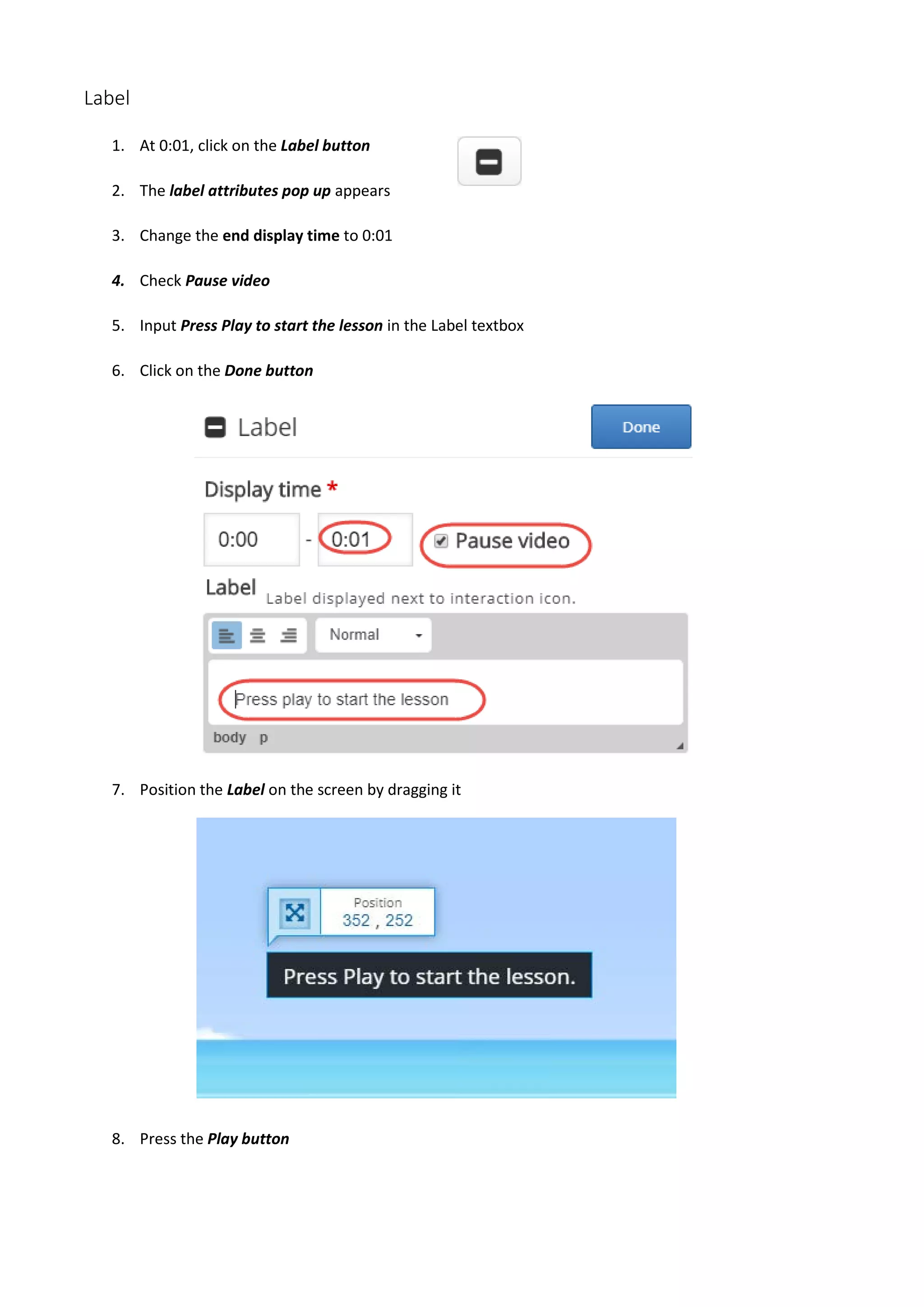 Label
1. At 0:01, click on the Label button
2. The label attributes pop up appears
3. Change the end display time to 0:01
4. Check Pause video
5. Input Press Play to start the lesson in the Label textbox
6. Click on the Done button
7. Position the Label on the screen by dragging it
8. Press the Play button
 