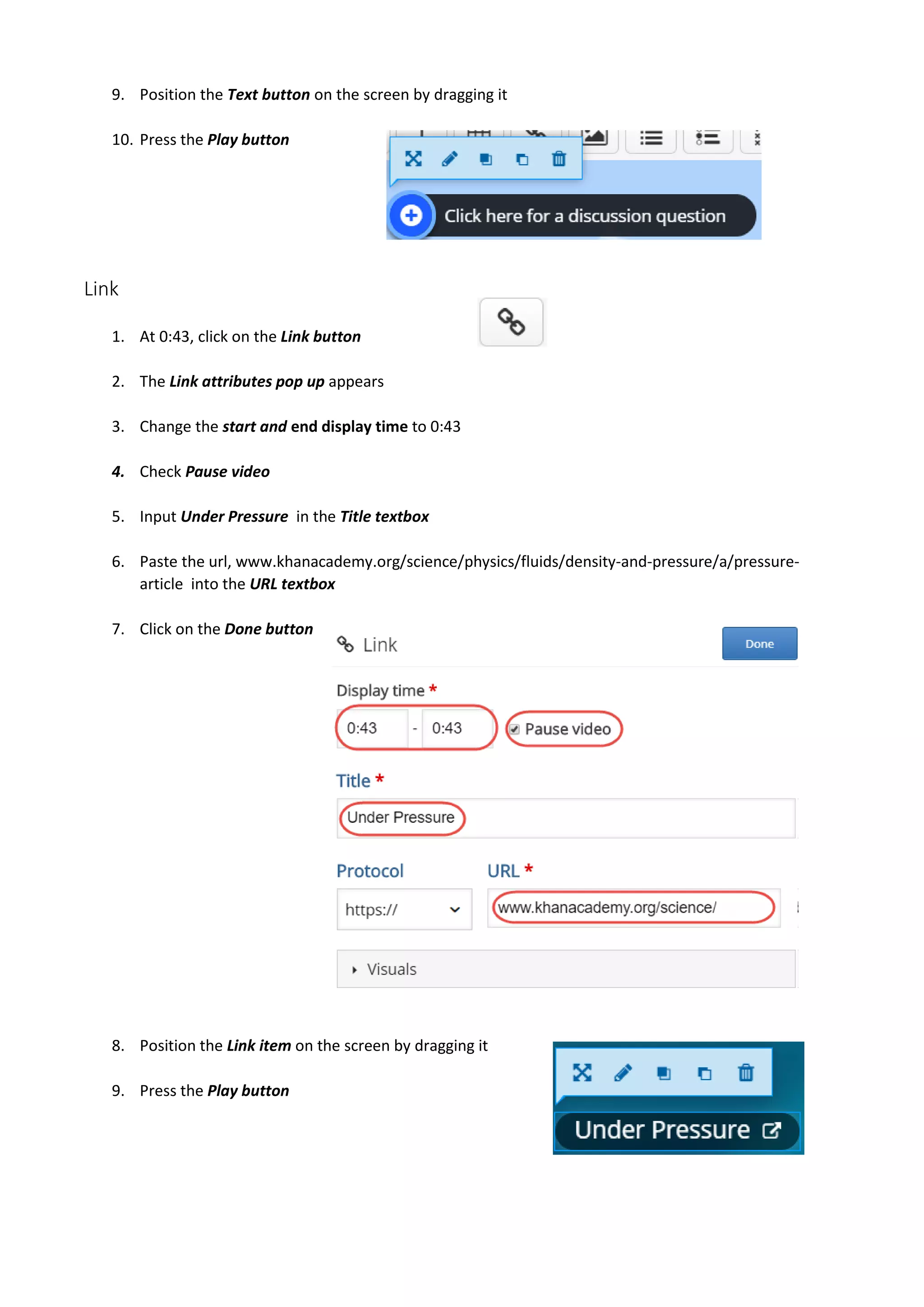 9. Position the Text button on the screen by dragging it
10. Press the Play button
Link
1. At 0:43, click on the Link button
2. The Link attributes pop up appears
3. Change the start and end display time to 0:43
4. Check Pause video
5. Input Under Pressure in the Title textbox
6. Paste the url, www.khanacademy.org/science/physics/fluids/density-and-pressure/a/pressure-
article into the URL textbox
7. Click on the Done button
8. Position the Link item on the screen by dragging it
9. Press the Play button
 