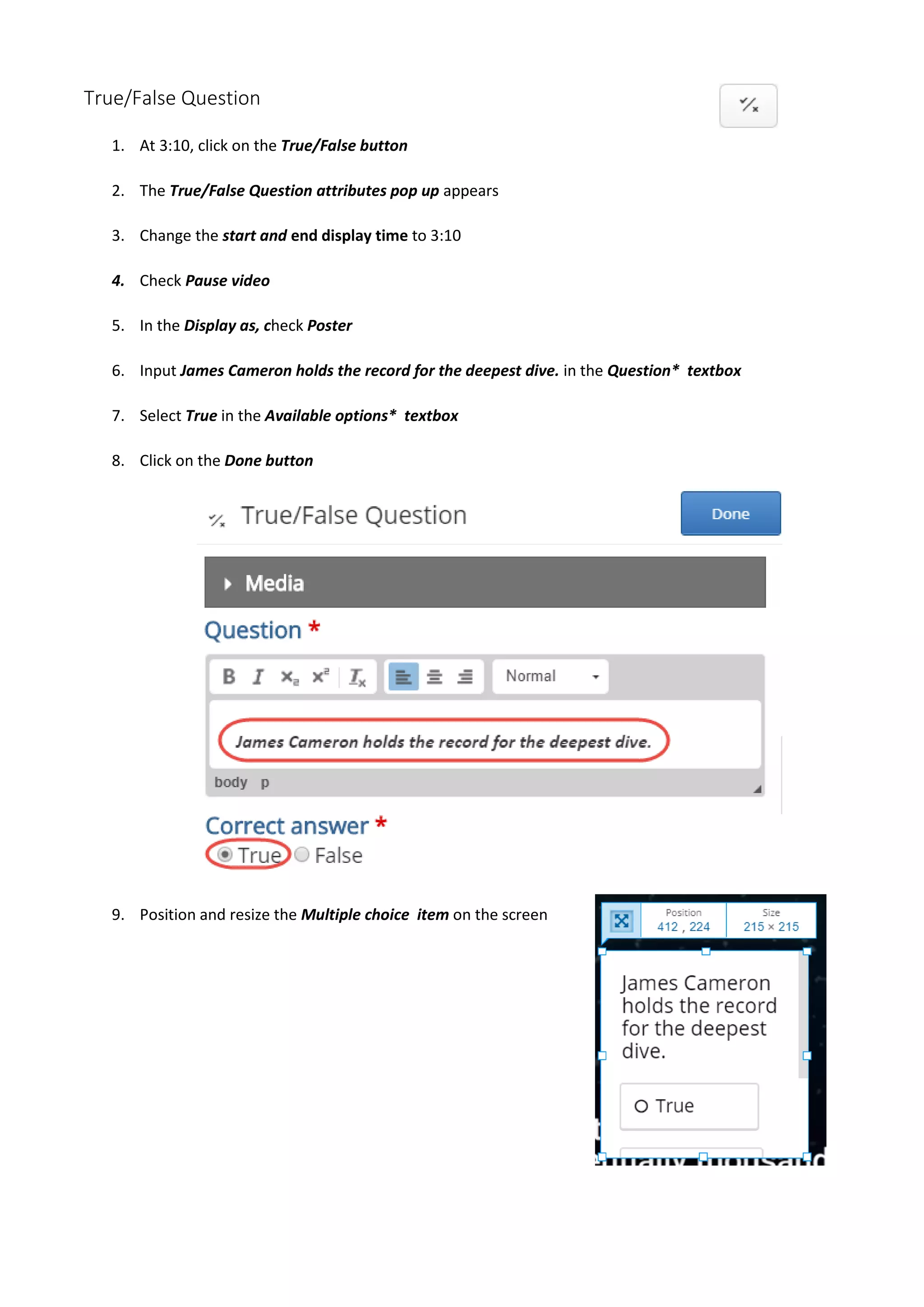 True/False Question
1. At 3:10, click on the True/False button
2. The True/False Question attributes pop up appears
3. Change the start and end display time to 3:10
4. Check Pause video
5. In the Display as, check Poster
6. Input James Cameron holds the record for the deepest dive. in the Question* textbox
7. Select True in the Available options* textbox
8. Click on the Done button
9. Position and resize the Multiple choice item on the screen
 