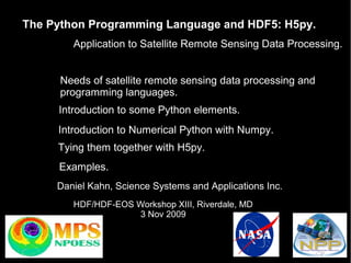 The Python Programming Language and HDF5: H5py.
Application to Satellite Remote Sensing Data Processing.
Needs of satellite remote sensing data processing and
programming languages.
Introduction to some Python elements.
Introduction to Numerical Python with Numpy.
Tying them together with H5py.
Examples.
Daniel Kahn, Science Systems and Applications Inc.
HDF/HDF-EOS Workshop XIII, Riverdale, MD
3 Nov 2009

 