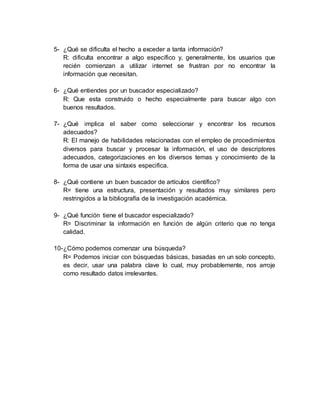 5- ¿Qué se dificulta el hecho a exceder a tanta información?
R: dificulta encontrar a algo específico y, generalmente, los usuarios que
recién comienzan a utilizar internet se frustran por no encontrar la
información que necesitan.
6- ¿Qué entiendes por un buscador especializado?
R: Que esta construido o hecho especialmente para buscar algo con
buenos resultados.
7- ¿Qué implica el saber como seleccionar y encontrar los recursos
adecuados?
R: El manejo de habilidades relacionadas con el empleo de procedimientos
diversos para buscar y procesar la información, el uso de descriptores
adecuados, categorizaciones en los diversos temas y conocimiento de la
forma de usar una sintaxis especifica.
8- ¿Qué contiene un buen buscador de artículos científico?
R= tiene una estructura, presentación y resultados muy similares pero
restringidos a la bibliografía de la investigación académica.
9- ¿Qué función tiene el buscador especializado?
R= Discriminar la información en función de algún criterio que no tenga
calidad.
10-¿Cómo podemos comenzar una búsqueda?
R= Podemos iniciar con búsquedas básicas, basadas en un solo concepto,
es decir, usar una palabra clave lo cual, muy probablemente, nos arroje
como resultado datos irrelevantes.
 