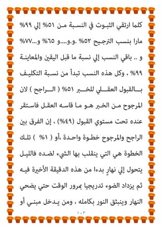 ١٠٢
‫وﺣﻘﻘﻮﻫ‬
‫وﺗـﻮارﻳﺦ‬ ‫اﻟﻨﺴـﺦ‬ ‫ﻓﻮارق‬ ‫وأﺛﺒﺘﻮا‬ ‫وﻗﺎﺑﻠﻮﻫﺎ‬ ‫ﺎ‬
، ‫ـﻨﻔﻴﻬﺎ‬‫ـ‬‫ﻣﺼ‬ ‫اﱄ‬ ‫ـﺒﺘﻬﺎ‬‫ـ‬‫وﻧﺴ‬ ‫ـﺎ‬‫ـ‬‫ﻛﺘﺎﺑﺎﺗﻬ‬
]
‫ـﺪاري‬‫ـ‬‫اﻟﺒﻨ‬ ‫ـﺖ‬‫ـ‬‫ﻗﻠ‬
‫أﺛـﺮ‬ ‫ﰲ‬ ‫ﺑﻌﻀـﻪ‬ ‫اﻟﺤـﺪﻳﺚ‬ ‫رواﻳـﺔ‬ ‫ﻓﻤﻌﻨﺎه‬ ‫اﻟﺘﻮاﺗﺮ‬ ‫ﻓﺄﻣﺎ‬
‫وﻟﻴﺲ‬ ‫أﻣﺎﻣﻲ‬ ٌ‫ر‬‫ﺳﻮ‬ ‫ﻟﻪ‬ ‫اه‬‫ﺮ‬‫ﺗ‬ ‫ﻛام‬ ‫ﺗﻌﺮﻳﻒ‬ ‫وﻫﻮ‬ ، ‫ﺑﻌﺾ‬
‫ـﲇ‬‫ـ‬‫ﻋ‬ ‫ـﻪ‬‫ـ‬‫ﻣﻨ‬ ‫ـﻮم‬‫ـ‬‫اﳌﻔﻬ‬ ‫ـﻦ‬‫ـ‬‫ﻟﻜ‬ ‫ـﻲ‬‫ـ‬‫ﺧﻠﻔ‬ ‫ـﺢ‬‫ـ‬‫واﺿ‬ ٌ‫ر‬‫ـﻮ‬‫ـ‬‫ﺳ‬ ‫ـﻪ‬‫ـ‬‫ﻟ‬
‫ﻳﻜـﻮن‬ ‫ﻣـﺎ‬ ‫أرﺟـﺢ‬ ‫أﻧـﻪ‬ ‫ﻟﻠﺨـﱪ‬ ‫اﻟﻌﻘـﻞ‬ ‫ﻗﺒﻮل‬ ‫ﻣﻘﺎﻳﻴﺲ‬
‫ﺛﺒﻮ‬
‫ﺑﺎﳌﺸـﺎﻫﺪة‬ ‫إﻻ‬ ‫اﻟﻴﻘـني‬ ‫ﻋـﲇ‬ ‫ﻳـﺪل‬ ‫ﺧﱪ‬ ‫ﻣﻦ‬ ‫وﻣﺎ‬ ‫ﺗﺎ‬
‫ـﻪ‬‫ـ‬‫ﻣﻌ‬ ‫ـﻞ‬‫ـ‬‫ﻳﺘﻌﺎﻣ‬ ‫ـﻞ‬‫ـ‬‫ﻓﺎﻟﻌﻘ‬ ‫ـﻚ‬‫ـ‬‫ذﻟ‬ ‫دون‬ ‫ـﺎ‬‫ـ‬‫وﻣ‬ ، ‫ـﺔ‬‫ـ‬‫واﳌﻌﺎﻳﻨ‬
‫اﻟﻘﺒـﻮل‬ ‫اﻟﻌﻘـﻞ‬ ‫ﻳﻔـﺮض‬ ‫ﻣﻨﻄﻖ‬ ‫وﻫﻮ‬ ‫اﻟﱰﺟﻴﺢ‬ ‫مبﻨﻄﻖ‬
، ‫اﳌﻌـﺎﻳﻦ‬ ‫أو‬ ‫اﻟﺸﺎﻫﺪ‬ ‫ﺧﱪ‬ ‫وﺟﻮد‬ ‫ﻏﻴﺒﺔ‬ ‫ﰲ‬ ‫ﺑﻪ‬ ‫اﻟﺨﱪي‬
‫اﳌﻠﺰم‬ ‫اﻟﱰﺟﻴﺢ‬ ‫وﻳﺒﺪأ‬
‫اﻟﺜﺒـﻮت‬ ‫ﺑﺎرﺗﻘـﺎء‬ ‫اﻟﻌﻘـﻞ‬ ‫ﻟـﺪي‬
‫ـﻮق‬‫ـ‬‫ﻓ‬
٥١
%
‫ـﺎ‬‫ـ‬‫ﺑ‬ ‫ـﺎن‬‫ـ‬‫واﻻﻃﻤﺌﻨ‬ ‫ـﻮت‬‫ـ‬‫اﻟﺜﺒ‬ ‫ـﺪ‬‫ـ‬‫اﻳ‬‫ﺰ‬‫وﻳﺘ‬
‫ﻟﻘﺒﻮل‬
 