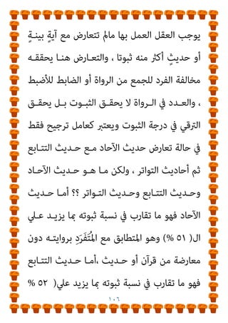 ١٠٥
، ‫اﻟﺨﱪ‬ ‫ﻟﻘﺒﻮل‬ ‫اﻷﻋﲆ‬ ‫اﻟﱰﺟﻴﺢ‬ ‫ﻧﺴﺒﺔ‬ ‫أو‬ ،‫ﻟﻠﺨﱪ‬ ‫اﻷﻋﲆ‬
‫اﻟﻘﺒـﻮل‬ ‫ﺣـﺪ‬ ‫اﺳـﺘﻮﰲ‬ ‫ﺣﺪﻳﺚ‬ ‫ﻫﻮ‬ ‫اﳌﺘﻮاﺗﺮ‬ ‫واﻟﺤﺪﻳﺚ‬
‫اﻷدىن‬
)
٥١
(%
‫اﻟﻌﻘــﻞ‬ ‫ﻳﻮﺟــﺐ‬ ‫اﻟــﺬي‬ ‫اﻟﺤــﺪ‬ ‫أي‬ ،
‫ﻧﺴـﺒﺔ‬ ‫وﺗﺰﻳـﺪ‬، ‫ﺻـﺤﻴﺢ‬ ‫ﺛﺎﺑﺖ‬ ‫أﻧﻪ‬ ‫ﻋﲇ‬ ‫ﺑﺎﻟﺨﱪ‬ ‫اﻟﻌﻤﻞ‬
‫ـﻪ‬‫ـ‬‫رواﻳﺘ‬ ‫ـﲇ‬‫ـ‬‫ﻋ‬ ‫ـﺮواة‬‫ـ‬‫اﻟ‬ ‫ـﻖ‬‫ـ‬‫ﻟﺘﻼﺣ‬ ‫ـﻪ‬‫ـ‬‫ﺛﺒﻮﺗ‬
)
‫ﰲ‬ ‫ـﺎء‬‫ـ‬‫ﺟ‬ ‫ـام‬‫ـ‬‫ﻛ‬
‫اﳌﺘﻮاﺗﺮ‬ ‫ﺗﻌﺮﻳﻒ‬
(
‫ﺗﺤﻘﻴـﻖ‬ ‫إﱄ‬ ‫ﻳﺼـﻞ‬ ‫ﻻ‬ ‫أﺑـﺪا‬ ‫ﻟﻜﻨـﻪ‬ ،
‫ﻳـﺪﻋﻮن‬ ‫ﻛـام‬ ‫اﻟﻴﻘـني‬ ‫ﻳﻔﻴﺪ‬ ‫وﻻ‬ ‫ﻳﺰﻋﻤﻮن‬ ‫ﻛام‬ ‫اﳌﻌﺎﻳﻨﺔ‬
‫ﻳﻔﻴﺪ‬ ‫ﺑﻞ‬
)
‫اﻷدىن‬ ‫اﻟﻘﺒﻮل‬ ‫ﺣﺪ‬ ‫ﺗﺤﻘﻴﻖ‬
+
‫ﻧﺴـﺒﺔ‬ ‫زﻳـﺎدة‬
‫اﻟﻌﻘﻞ‬ ‫ﻟﺪي‬ ‫واﻟﺜﺒﻮت‬ ‫اﻟﺼﺤﺔ‬
(
‫ﻳﻔﻴـﺪ‬ ‫أﻧـﻪ‬ ‫ﻳﻬﻤﻨﺎ‬ ‫وﻣﺎ‬
‫اﻟﻌﻘـﲇ‬ ‫اﻟﺤـﺪ‬ ‫أي‬ ‫اﻷدىن‬ ‫اﻟﻘﺒﻮل‬ ‫ﺣﺪ‬ ‫اﻵﺣﺎد‬ ‫ﻛﺤﺪﻳﺚ‬
‫ﻟﻠﺘﻜﻠﻴﻒ‬ ‫واﳌﺤﻘﻖ‬ ‫ﺑﺎﻟﻌﻤﻞ‬ ‫اﳌﻠﺰم‬
‫اﻵﺣﺎد‬ ‫أﺣﺎدﻳﺚ‬ ‫إن‬،
‫ـﺚ‬‫ـ‬‫أﺣﺎدﻳ‬ ‫ـﺮي‬‫ـ‬‫اﻟﻔﻄ‬ ‫ـﺰي‬‫ـ‬‫اﻟﻐﺮﻳ‬ ‫ـﻞ‬‫ـ‬‫اﻟﻌﻘ‬ ‫ـﻖ‬‫ـ‬‫مبﻨﻄ‬ ‫ـﻲ‬‫ـ‬‫ﻫ‬
 
