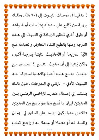 ١٠٦
ٍ‫ﺔ‬‫ﺑﻴﻨـ‬ ٍ‫ﺔ‬‫آﻳ‬ ‫ﻣﻊ‬ ‫ﺗﺘﻌﺎرض‬ ‫ﻣﺎمل‬ ‫ﺑﻬﺎ‬ ‫اﻟﻌﻤﻞ‬ ‫اﻟﻌﻘﻞ‬ ‫ﻳﻮﺟﺐ‬
‫ﻳﺤﻘﻘـﻪ‬ ‫ﻫﻨـﺎ‬ ‫واﻟﺘﻌـﺎرض‬ ، ‫ﺛﺒﻮﺗﺎ‬ ‫ﻣﻨﻪ‬ ‫أﻛرث‬ ٍ
‫ﺣﺪﻳﺚ‬ ‫أو‬
‫ﻟﻸﺿﺒﻂ‬ ‫اﻟﻀﺎﺑﻂ‬ ‫أو‬ ‫اﻟﺮواة‬ ‫ﻣﻦ‬ ‫ﻟﻠﺠﻤﻊ‬ ‫اﻟﻔﺮد‬ ‫ﻣﺨﺎﻟﻔﺔ‬
‫ـﻖ‬‫ـ‬‫ﻳﺤﻘ‬ ‫ـﻞ‬‫ـ‬‫ﺑ‬ ‫ـﻮت‬‫ـ‬‫اﻟﺜﺒ‬ ‫ـﻖ‬‫ـ‬‫ﻳﺤﻘ‬ ‫ﻻ‬ ‫ـﺮواة‬‫ـ‬‫اﻟ‬ ‫ﰲ‬ ‫ـﺪد‬‫ـ‬‫واﻟﻌ‬ ،
‫اﻟﺜﺒﻮت‬ ‫درﺟﺔ‬ ‫ﰲ‬ ‫اﻟﱰﻗﻲ‬
‫ﻓﻘﻂ‬ ‫ﺗﺮﺟﻴﺢ‬ ‫ﻛﻌﺎﻣﻞ‬ ‫وﻳﻌﺘﱪ‬
‫اﻟﺘﺘـﺎﺑﻊ‬ ‫ﺣـﺪﻳﺚ‬ ‫ﻣـﻊ‬ ‫اﻵﺣﺎد‬ ‫ﺣﺪﻳﺚ‬ ‫ﺗﻌﺎرض‬ ‫ﺣﺎﻟﺔ‬ ‫ﰲ‬
‫اﻵﺣـﺎد‬ ‫ﺣـﺪﻳﺚ‬ ‫ﻫـﻮ‬ ‫ﻣـﺎ‬ ‫وﻟﻜﻦ‬ ، ‫اﻟﺘﻮاﺗﺮ‬ ‫أﺣﺎدﻳﺚ‬ ‫ﺛﻢ‬
‫ـﺪﻳﺚ‬‫ـ‬‫ﺣ‬ ‫ـﺎ‬‫ـ‬‫أﻣ‬ ‫؟؟‬ ‫ـﻮاﺗﺮ‬‫ـ‬‫اﻟﺘ‬ ‫ـﺪﻳﺚ‬‫ـ‬‫وﺣ‬ ‫ـﺎﺑﻊ‬‫ـ‬‫اﻟﺘﺘ‬ ‫ـﺪﻳﺚ‬‫ـ‬‫وﺣ‬
‫ﻋـﲇ‬ ‫ﻳﺰﻳـﺪ‬ ‫مبﺎ‬ ‫ﺛﺒﻮﺗﻪ‬ ‫ﻧﺴﺒﺔ‬ ‫ﰲ‬ ‫ﺗﻘﺎرب‬ ‫ﻣﺎ‬ ‫ﻓﻬﻮ‬ ‫اﻵﺣﺎد‬
‫ال‬
)
٥١
(%
‫دون‬ ‫ﺑﺮواﻳﺘـﻪ‬ ِ‫د‬َ‫ﺮ‬َ‫ﻔ‬َ‫ﺘ‬ُ‫ﳌ‬‫ا‬ ‫ﻣﻊ‬ ‫اﳌﺘﻄﺎﺑﻖ‬ ‫وﻫﻮ‬
‫ﻣﻦ‬ ‫ﻣﻌﺎرﺿﺔ‬
‫اﻟﺘﺘـﺎﺑﻊ‬ ‫ﺣـﺪﻳﺚ‬ ‫أﻣـﺎ‬، ‫ﺣـﺪﻳﺚ‬ ‫أو‬ ‫ﻗﺮآن‬
‫ﻋﲇ‬ ‫ﻳﺰﻳﺪ‬ ‫مبﺎ‬ ‫ﺛﺒﻮﺗﻪ‬ ‫ﻧﺴﺒﺔ‬ ‫ﰲ‬ ‫ﺗﻘﺎرب‬ ‫ﻣﺎ‬ ‫ﻓﻬﻮ‬
)
٥٢
%
 