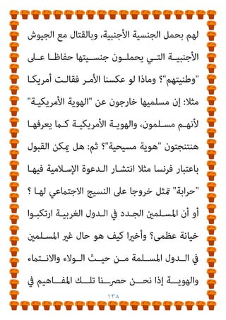 ١٣٧
‫ﻣﻔﻬـﻮم‬ ‫ﺑﺘﻮﺳـﻴﻊ‬ ‫ُﺤﻞ‬‫ﺗ‬ ‫ﻻ‬ ‫ﻓﺎﳌﺸﻜﻠﺔ‬ ،‫ﺟﺪﻳﺔ‬ ‫اﻧﺘﻘﺎدات‬

‫ـﺪﻳﻦ‬‫ـ‬‫اﻟ‬

‫ـﻤﻞ‬‫ـ‬‫ﻟﻴﺸ‬

‫ـﺎﻟﻴﻮ‬‫ـ‬‫وﺑ‬ ،‫ـﺎهلل‬‫ـ‬‫ﺑ‬ ‫ـﺎن‬‫ـ‬‫اﻹمي‬
،‫ـﺮ‬‫ـ‬‫اﻵﺧ‬ ‫م‬
‫اﻟﺼﺎﻟﺢ‬ ‫واﻟﻌﻤﻞ‬

‫ﺑﺈﻋـﺎدة‬ ‫وﻻ‬ ،‫ﻋﺒﺪه‬ ‫ﻣﺤﻤﺪ‬ ‫ﻓﻌﻞ‬ ‫ﻛام‬
‫ﻟﻴﺼﺒﺢ‬ ‫اﳌﻔﻬﻮم‬ ‫ﺑﻨﺎء‬

‫واﳌﺴـﻠﻤني‬ ‫اﻹﺳﻼم‬ ‫ﻧﴫة‬

‫ﻛـام‬
‫ﺟﺎوﻳﺶ‬ ‫ﻓﻌﻞ‬
.
‫اﻟﻔﻘﻬـﻲ‬ ‫اﻟﺤﻜـﻢ‬ ‫ن‬َ◌ َ
‫ﻌﻘﻞ‬ُ‫ﻳ‬ ‫ﻻ‬ ‫وﻛﺬﻟﻚ‬
‫ﻳﺼــﺒﺢ‬ ‫وﻻ‬ ،‫اﻟــﻮارد‬

‫ا‬‫ﴏ‬‫ﻣﻌــﺎ‬

‫ﺗﻌﻠــﻴﻼت‬ ‫ﺑﱰﻛﻴــﺐ‬
‫ﻗﺒﻴــﻞ‬ ‫ﻣــﻦ‬ ،‫ﻋﻠﻴــﻪ‬ ‫ﻣﻌــﺎﴏة‬

‫اﻟﻌﻈﻤــﻰ‬ ‫اﻟﺨﻴﺎﻧــﺔ‬

‫و‬

‫ـﺔ‬‫ـ‬‫واﻟﻬﻮﻳ‬ ‫ـﻮﻻء‬‫ـ‬‫اﻟ‬ ‫ـﺪﻳﻞ‬‫ـ‬‫ﺗﺒ‬

‫ـ‬‫ـ‬‫ﻓﺎﳌﺠﺘﻤﻌ‬ ،
‫ـﺪول‬‫ـ‬‫واﻟ‬ ‫ﺎت‬
‫وﻻ‬ ،‫اﳌﺘﺼﻮرة‬ ‫اﻟﺒﺴﺎﻃﺔ‬ ‫ﺗﻠﻚ‬ ‫ﻣﻦ‬ ‫ﺗﺮﻛﻴﺒﺎ‬ ‫أﻛرث‬ ‫أﺻﺒﺤﺖ‬
‫اﳌﻌـﺎﴏ؛‬ ‫اﻟﻮاﻗـﻊ‬ ‫ﻋـﲆ‬ ‫ات‬‫ﺮ‬‫اﻟﺘﱪﻳـ‬ ‫ﻫﺬه‬ ‫ﺗﻨﺰﻳﻞ‬ ‫ميﻜﻦ‬
‫اﻟـﻮﻻء‬ ‫ﺣﻴـﺚ‬ ‫ﻣـﻦ‬ ‫اﻵن‬ ‫اﻟﻐـﺮب‬ ‫ﻣﺴـﻠﻤﻲ‬ ‫وﺿـﻊ‬ ‫ﻓام‬
‫اﻟﻔﻘﻬﺎء‬ ‫ﻓﺘﺎوى‬ ‫ﻓﻬﻢ‬ ‫ميﻜﻦ‬ ‫وﻛﻴﻒ‬ ‫واﻻﻧﺘامء؟‬ ‫واﻟﻬﻮﻳﺔ‬
 