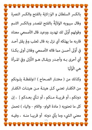 ١٥
َ‫أ‬ ‫و‬ ‫ﻓﻴﻬام‬ ً‫ﺔ‬َ‫ﻳ‬َ‫ﻻ‬ِ‫و‬ ‫اﻟﺒﻴﻊ‬ ‫اﻟﺮﺟﻞ‬ َ ِ
‫ﱄ‬َ‫و‬
‫وﻳﻘـﺎل‬ ‫ﻣﻌﺮوﻓﺎ‬ ‫ﻻه‬ْ‫و‬
ُ‫ه‬ّ‫ﻻ‬َ‫و‬ ‫و‬ ‫ـﺎذ‬‫ـ‬‫ﺷ‬ ‫ـﻮ‬‫ـ‬‫وﻫ‬ ‫ـﺮوف‬‫ـ‬‫ﻟﻠﻤﻌ‬ ‫أوﻻه‬ ‫ـﺎ‬‫ـ‬‫ﻣ‬ ‫ـﺐ‬‫ـ‬‫اﻟﺘﻌﺠ‬ ‫ﰲ‬
‫اﻟﻌﻤـﻞ‬ ‫ﱠ‬
‫ﱃ‬َ‫ﻮ‬‫َـ‬‫ﺗ‬ ‫و‬ ‫اﻟﴚـء‬ ‫ﺑﻴـﻊ‬ ‫ﱠه‬‫ﻻ‬َ‫و‬ ‫و‬ ‫ﻛﺬا‬ ‫ﻋﻤﻞ‬ ‫اﻷﻣري‬
‫وﻗﻮﻟـﻪ‬ ‫أدﺑـﺮ‬ ‫ﻫﺎرﺑـﺎ‬ ‫ﱠ‬
‫ﱃ‬َ‫و‬ ‫و‬ ‫أﻋـﺮض‬ ‫ﻋﻨـﻪ‬ ‫ﱠ‬
‫وﺗﻮﱃ‬ ‫ﺪ‬‫ﱠ‬‫ﻠ‬‫ﺗﻘ‬
‫ـﺎﱃ‬‫ـ‬‫ﺗﻌ‬
)
‫ـﺎ‬‫ـ‬‫ﻣﻮﻟﻴﻬ‬ ‫ـﻮ‬‫ـ‬‫ﻫ‬ ‫ـﺔ‬‫ـ‬‫وﺟﻬ‬ ‫ـﻞ‬‫ـ‬‫وﻟﻜ‬
(
‫ـﺘﻘﺒﻠﻬﺎ‬‫ـ‬‫ﻣﺴ‬ ‫أي‬
ُ‫ه‬‫ﱠ‬‫ﻻ‬َ‫ﻮ‬َ‫ﺗ‬ ‫ﻣﻨﻪ‬ ‫ﻳﻘﺎل‬ ‫اﻟﻌﺪو‬ ‫ﺿﺪ‬ ‫ﱡ‬ ِ
‫ﱄ‬َ‫ﻮ‬ْ‫ﻟ‬‫ا‬ ‫و‬ ‫ﺑﻮﺟﻬﻪ‬
‫ﻣـﻦ‬ ‫وﻛﻞ‬
‫ـﻖ‬َ‫ﺘ‬ْ‫ﻌ‬ُ‫ﳌ‬‫وا‬ ‫ـﻖ‬ِ‫ﺘ‬ْ‫ﻌ‬ُ‫ﳌ‬‫ا‬ َ
‫ﱃ‬ْ‫ﻮ‬‫ـ‬َ‫ﳌ‬‫ا‬ ‫و‬ ‫ـﻪ‬‫ﱡ‬‫ﻴ‬ِ‫ﻟ‬َ‫و‬ ‫ﻓﻬﻮ‬ ‫واﺣﺪ‬ ‫أﻣﺮ‬ َ ِ
‫ﱄ‬ُ‫و‬
‫وﻻء‬ ‫ﻻء‬َ‫ﻮ‬‫اﻟـ‬ ‫و‬ ‫واﻟﺤﻠﻴـﻒ‬ ‫واﻟﺠـﺎر‬ ‫واﻟﻨﺎﴏ‬ ‫اﻟﻌﻢ‬ ‫واﺑﻦ‬
‫ﺑﻴـﻨﻬام‬ َ
‫اﱃ‬َ‫و‬ ‫وﻳﻘـﺎل‬ ‫اﳌﻌـﺎداة‬ ‫ﺿـﺪ‬ ‫ﻮاﻻة‬ُ‫ﳌ‬‫ا‬ ‫و‬ ‫ﻖ‬ِ‫ﺘ‬ْ‫ﻌ‬ُ‫ﳌ‬‫ا‬
‫اﻟﻮﻻء‬ ‫ﻋﲆ‬ ‫اﻷﺷﻴﺎء‬ ‫ﻫﺬه‬ ‫واﻓﻌﻞ‬ ‫ﺗﺎﺑﻊ‬ ‫أي‬ ‫ﺑﺎﻟﻜﴪ‬ ً‫ء‬َ‫ﻻ‬ِ‫و‬
‫ا‬‫ﺮ‬‫ﺷـﻬ‬ ‫ﻋﻠﻴﻬﻢ‬ َ
‫اﱃ‬َ‫ﻮ‬َ‫ﺗ‬ ‫و‬ ‫ﻣﺘﺘﺎﺑﻌﺔ‬ ‫أي‬
َ
‫ﱃ‬ْ‫ﻮ‬َ‫ﺘ‬‫ـ‬ْ‫اﺳ‬ ‫و‬ ‫ﺗﺘـﺎﺑﻊ‬ ‫ن‬
‫ِﻻﻳـﺔ‬‫ﻮ‬‫اﻟ‬ ‫اﻟﺴـﻜﻴﺖ‬ ‫ﺑـﻦ‬ ‫ﻗﺎل‬ ‫اﻟﻐﺎﻳﺔ‬ ‫ﺑﻠﻎ‬ ‫أي‬ ‫اﻷﻣﺪ‬ ‫ﻋﲆ‬
 