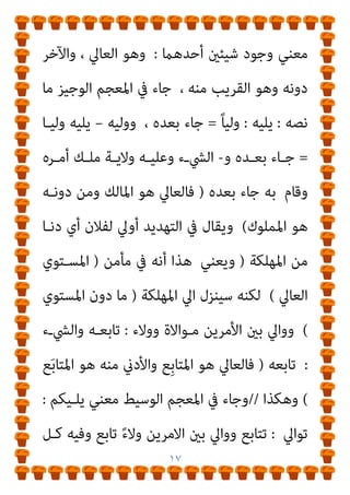 ١٦
‫اﻟﻨﴫة‬ ‫واﻟﻜﴪ‬ ‫ﺑﺎﻟﻔﺘﺢ‬ ‫ﻻﻳﺔ‬ِ◌َ‫ﻮ‬‫اﻟ‬ ‫و‬ ‫اﻟﺴﻠﻄﺎن‬ ‫ﺑﺎﻟﻜﴪ‬
‫اﻻﺳﻢ‬ ‫وﺑﺎﻟﻜﴪ‬ ‫اﳌﺼﺪر‬ ‫ﺑﺎﻟﻔﺘﺢ‬ ُ‫ﺔ‬َ‫ﻳ‬َ‫ﻻ‬َ‫ﻮ‬‫اﻟ‬ ‫ﺳﻴﺒﻮﻳﻪ‬ ‫وﻗﺎل‬
‫ﻣﻌﻨﺎه‬ ‫اﻷﺻﻤﻌﻲ‬ ‫ﻗﺎل‬ ‫ووﻋﻴﺪ‬ ‫ﺗﻬﺪﻳﺪ‬ ‫ﻟﻚ‬ َ
‫ﱃ‬ْ‫و‬َ‫أ‬ ‫وﻗﻮﻟﻬﻢ‬
‫ﻳﻘ‬ ‫ومل‬ ‫ﺛﻌﻠﺐ‬ ‫ﻗﺎل‬ ‫ﺑﻪ‬ ‫ﻧﺰل‬ ‫أي‬ ‫ﻳﻬﻠﻜﻪ‬ ‫ﻣﺎ‬ ‫ﻗﺎرﺑﻪ‬
‫أﺣـﺪ‬ ‫ﻞ‬
‫ﺑﻜـﺬا‬ ‫أوﱃ‬ ‫وﻓﻼن‬ ‫اﻷﺻﻤﻌﻲ‬ ‫ﻗﺎﻟﻪ‬ ‫ﻣام‬ ‫أﺣﺴﻦ‬ َ
‫ﱃ‬ْ‫و‬َ‫أ‬ ‫ﰲ‬
‫اﳌـﺮأة‬ ‫وﰲ‬ ‫ﱃ‬ْ‫و‬َ‫ﻷ‬‫ا‬ ‫ﻫـﻮ‬ ‫وﻳﻘـﺎل‬ ‫وأﺟـﺪر‬ ‫ﺑـﻪ‬ ‫أﺣﺮى‬ ‫أي‬
‫ﺎ‬َ‫ﻴ‬ْ‫ﻟ‬ُ‫ﻮ‬ْ‫ﻟ‬‫ا‬ ‫ﻫﻲ‬
‫ﻣﻦ‬ ‫وﻛﺬﻟﻚ‬
)
‫اﻟﺼـﺤﺎح‬ ‫ﻣﺨﺘـﺎر‬
// (
‫ﻳﻠـﻮﻧﻜﻢ‬ ‫وﻟﻔﻈـﺔ‬
‫اﻟﻜﻔـﺎر‬ ‫ﻫﻴﺌـﺎت‬ ‫ﻣـﻦ‬ ‫ﻫﻴﺌـﺔ‬ ‫ﻛـﻞ‬ ‫ﺗﻌﻨـﻲ‬ ‫اﻟﻜﻔـﺎر‬ ‫ﻣﻦ‬
‫ﺑﻌـﺪﻛﻢ‬ ‫ﺗـﺄيت‬ ‫أو‬ ، ‫ﻣـﻨﻜﻢ‬ ‫ﻗﺮﻳﺒـﺔ‬ ‫أو‬ ، ‫دوﻧﻜﻢ‬
[
‫إن‬ ،
‫ﺗﺤﺘﻮﻳﻪ‬ ‫ﻣﺎ‬ ‫ﻛﻞ‬
)
‫اﻟﻮاو‬ ‫ﻣﺎدة‬
-
‫واﻟﻼم‬
-
‫واﻟﻴﺎء‬
(
‫ﺗﺤﻤﻞ‬
‫دوﻧﻪ‬ ‫ﻳﺄيت‬ ‫وﻣﺎ‬ ‫اﻟﴚء‬ ‫ﻣﻌﻨﻲ‬
‫ﻣﻨـﻪ‬ ‫ﻗﺮﻳﺒـﺎ‬ ‫أو‬
‫وﻓﻴـﻪ‬ ،
 