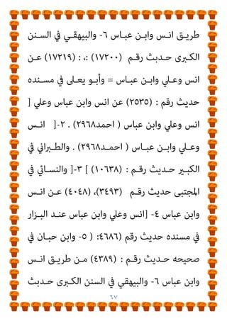 ٦٦
‫ﷲ‬ ‫ﻋﺒــﺪ‬ ‫اﺑﻨــﻪ‬
٢٩٦٨
‫ﻟﻠﺒﻴﻬﻘــﻰ‬ ‫اﻟﻜــﱪى‬ ‫واﻟﺴــﻨﻦ‬
١٦٦٣٧
‫ﻋـﻦ‬ ‫اﻟﺪﺳـﺘﻮاىئ‬ ‫ﻫﺸـﺎم‬ ‫ﻃﺮﻳﻖ‬ ‫ﻣﻦ‬ ‫وﻏريﻫﻢ‬
‫اﻧﺲ‬ ‫ﻋﻦ‬ ‫ﻗﺘﺎدة‬
‫اﻋﻠﻢ‬ ‫وﷲ‬ ‫ﺑﻪ‬ ‫ﻋﺒﺎس‬ ‫اﺑﻦ‬ ‫ﻋﻦ‬
‫ﻓـﺎﻗﺘﻠﻮه‬ ‫دﻳﻨـﻪ‬ ‫ﺑـﺪل‬ ‫ﻣـﻦ‬ ‫ﺣﺪﻳﺚ‬ ‫ﻃﺮق‬
:
‫أوﻻ‬
:
‫ﻣـﻦ‬
‫واﺑـﻦ‬ ‫ﻃﺎﻟـﺐ‬ ‫ايب‬ ‫اﺑـﻦ‬ ‫وﻋـﲇ‬ ‫ﻣﺎﻟﻚ‬ ‫اﺑﻦ‬ ‫أﻧﺲ‬ ‫ﻃﺮﻳﻖ‬
‫ﻋﺒﺎس‬
١
-
]
‫ﻋﺒﺎس‬ ‫واﺑﻦ‬ ‫وﻋﲇ‬ ‫اﻧﺲ‬
)
‫اﺣﻤـﺪ‬
٢٩٦٨
(
.
٢
-
]
‫ﻋﺒــﺎس‬ ‫واﺑــﻦ‬ ‫وﻋــﲇ‬ ‫اﻧــﺲ‬
)
‫اﺣﻤــﺪ‬
٢٩٦٨
(
.
‫رﻗـﻢ‬ ‫ﺣـﺪﻳﺚ‬ ‫اﻟﻜﺒـري‬ ‫ﰲ‬ ‫اين‬‫ﱪ‬‫واﻟﻄ‬
(١٠٦٣٨) :
[
٣
-
]
‫ﺣ‬ ‫اﳌﺠﺘﺒﻰ‬ ‫ﰲ‬ ‫واﻟﻨﺴﺎيئ‬
‫رﻗﻢ‬ ‫ﺪﻳﺚ‬
(٣٤٩٣)
،
(٤٠٤٨)
‫ﻋﺒﺎس‬ ‫واﺑﻦ‬ ‫اﻧﺲ‬ ‫ﻋﻦ‬
٤
] =
‫ﻋﺒـﺎس‬ ‫واﺑـﻦ‬ ‫وﻋﲇ‬ ‫اﻧﺲ‬
‫رﻗـﻢ‬ ‫ﺣـﺪﻳﺚ‬ ‫ﻣﺴـﻨﺪه‬ ‫ﰲ‬ ‫ار‬‫ﺰ‬‫اﻟﺒـ‬ ‫ﻋﻨـﺪ‬
)
٤٦٨٦
(
:
٥
-
‫رﻗـﻢ‬ ‫ﺣﺪﻳﺚ‬ ‫ﺻﺤﻴﺤﻪ‬ ‫ﰲ‬ ‫ﺣﺒﺎن‬ ‫واﺑﻦ‬
(٤٣٨٩) :
‫ﻣـﻦ‬
 