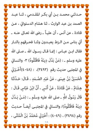 ٦٨
‫رﻗﻢ‬
: (١٧٢٠٠)
،
(١٧٢١٩) :
‫واﺑـﻦ‬ ‫وﻋـﲇ‬ ‫اﻧﺲ‬ ‫ﻋﻦ‬
‫ﻋﺒــﺎس‬
٧
-
‫رﻗــﻢ‬ ‫ﺣــﺪﻳﺚ‬ ‫ﻣﺴــﻨﺪه‬ ‫ﰲ‬ ‫ﻳﻌــﲆ‬ ‫وأﺑــﻮ‬
(٢٥٣٥) :
‫ﻋﻦ‬
‫ﻃﺮﻳـﻖ‬ ‫زﻳﺎدة‬ ‫وﻋﲇ‬ ‫ﻋﺒﺎس‬ ‫واﺑﻦ‬ ‫اﻧﺲ‬
‫ﻋﺒـﺎس‬ ‫اﺑـﻦ‬ ‫ﻋـﻦ‬ ، ‫رﺟـﺎء‬ ‫أيب‬ ‫ﻋـﻦ‬ ، ‫اﻷﺷﻬﺐ‬ ‫أيب‬
:
١
-
‫رﻗـﻢ‬ ‫ﺣـﺪﻳﺚ‬ ‫اﳌﺴﻨﺪ‬ ‫ﰲ‬ ‫أﺣﻤﺪ‬ ‫اﻹﻣﺎم‬ ‫أﺧﺮج‬
)
٢٩٦٨
(
‫ﷲ‬ ‫ـﺪ‬‫ـ‬‫ﻋﺒ‬ ‫ـﺪ‬‫ـ‬‫زواﺋ‬ ‫ـﻦ‬‫ـ‬‫ﻣ‬
:
‫ـﺪ‬‫ـ‬‫ﻋﺒ‬ ‫ـﺪﺛﻨﺎ‬‫ـ‬‫ﺣ‬ ، ‫أيب‬ ‫ـﺪﺛﻨﻲ‬‫ـ‬‫ﺣ‬
‫ﻋـﻦ‬ ، ‫ﻗﺘـﺎدة‬ ‫ﻋﻦ‬، ‫ﷲ‬ ‫ﻋﺒﺪ‬ ‫أيب‬ ‫ﺑﻦ‬ ‫ﻫﺸﺎم‬ ‫ﺛﻨﺎ‬ ،‫اﻟﺼﻤﺪ‬
‫اﻟـﺰط‬ ‫ﻣﻦ‬ ‫ﺑﺄﻧﺎس‬ ‫أىت‬ ‫ـ‬ ‫ﻋﻨﻪ‬ ‫ﷲ‬ ‫رﴈ‬ ‫ـ‬ ً‫ﺎ‬‫ﻋﻠﻴ‬ ‫أن‬ ، ‫أﻧﺲ‬
‫ﻋﺒﺎس‬ ‫اﺑﻦ‬ ‫ﻓﻘﺎل‬ ، ‫ﻓﺄﺣﺮﻗﻬﻢ‬ ً‫ﺎ‬‫وﺛﻨ‬ ‫ﻳﻌﺒﺪون‬
:
‫ﻗـﺎل‬ ‫إمنـﺎ‬
‫ﻢ‬ّ‫ﻠ‬‫وﺳـ‬ ‫ﻋﻠﻴﻪ‬ ‫ﷲ‬ ‫ﺻﲆ‬ ‫ـ‬ ‫ﷲ‬ ‫رﺳﻮل‬
) :
ُ‫ﻪ‬‫ـ‬َ‫ﻨ‬‫ﻳ‬ِ‫د‬ َ
‫ل‬‫ﱠ‬‫ﺪ‬‫ـ‬َ‫ﺑ‬ ْ‫ﻦ‬‫ـ‬َ‫ﻣ‬
ُ‫ه‬‫ﻮ‬ُ‫ﻠ‬ُ‫ﺘ‬ْ‫ﻗ‬‫َــﺎ‬‫ﻓ‬
(
٢
-
‫رﻗــﻢ‬ ‫ﺣــﺪﻳﺚ‬ ‫اﻟﻜﺒــري‬ ‫ﰲ‬ ‫اين‬‫ﱪ‬‫واﻟﻄــ‬
(١٠٦٣٨) :
، ‫ﺣﻨﺒـﻞ‬ ‫ﺑـﻦ‬ ‫أﺣﻤـﺪ‬ ‫ﺑـﻦ‬ ‫ﷲ‬ ‫ﻋﺒـﺪ‬ ‫ﺣﺪﺛﻨﺎ‬
 