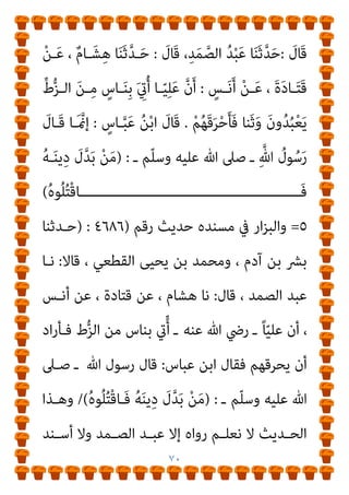 ٦٩
‫ـﺪ‬‫ـ‬‫ﻋﺒ‬ ‫ـﺎ‬‫ـ‬‫ﺛﻨ‬ ، ‫ـﺪﻣﻲ‬‫ـ‬‫اﳌﻘ‬ ‫ـﺮ‬‫ـ‬‫ﺑﻜ‬ ‫أيب‬ ‫ـﻦ‬‫ـ‬‫ﺑ‬ ‫ـﺪ‬‫ـ‬‫ﻣﺤﻤ‬ ‫ـﺪﺛﻨﻲ‬‫ـ‬‫ﺣ‬
‫ﺛﻨ‬ ، ‫اﻟﻮارث‬ ‫ﻋﺒﺪ‬ ‫ﺑﻦ‬ ‫اﻟﺼﻤﺪ‬
‫ﻋـﻦ‬ ، ‫اﻟﺪﺳﺘﻮايئ‬ ‫ﻫﺸﺎم‬ ‫ﺎ‬
‫ـ‬ ‫ﻋﻨـﻪ‬ ‫ﺗﻌـﺎﱃ‬ ‫ﷲ‬ ‫رﴇ‬ ‫ـ‬ ً‫ﺎ‬‫ﻋﻠﻴـ‬ ‫أن‬ ، ‫أﻧﺲ‬ ‫ﻋﻦ‬ ، ‫ﻗﺘﺎدة‬
‫ﺑﺎﻟﻨـﺎر‬ ‫ﻓﺤـﺮﻗﻬﻢ‬ ‫وﺛﻨـﺎ‬ ‫ﻳﻌﺒـﺪون‬ ‫اﻟـﺰط‬ ‫ﻣـﻦ‬ ‫ﺑﻨﺎس‬ ‫أيت‬
‫ﻋﺒـﺎس‬ ‫اﺑـﻦ‬ ‫ﻓﻘﺎل‬
:
‫ﷲ‬ ‫ﺻـﲆ‬ ‫ـ‬ ‫ﷲ‬ ‫رﺳـﻮل‬ ‫ﻗـﺎل‬ ‫إمنـﺎ‬
‫ـ‬ ‫وﺳﻠﻢ‬ ‫ﻋﻠﻴﻪ‬
) :
ُ‫ه‬‫ﻮ‬ُ‫ﻠ‬ُ‫ﺘ‬ْ‫ﻗ‬‫َﺎ‬‫ﻓ‬ ُ‫ﻪ‬َ‫ﻨ‬‫ﻳ‬ِ‫د‬ َ
‫ل‬‫ﱠ‬‫ﺪ‬َ‫ﺑ‬ ْ‫ﻦ‬َ‫ﻣ‬
(
٣
-
‫واﻟﻨﺴﺎيئ‬
‫رﻗﻢ‬ ‫ﺣﺪﻳﺚ‬ ‫اﳌﺠﺘﺒﻰ‬ ‫ﰲ‬
(٣٤٩٣)
،
(٤٠٤٨) :
َ
‫ين‬َ َ
‫ـﱪ‬ْ‫ﺧ‬َ‫أ‬
َ
‫َـﺎل‬‫ﻗ‬ ، ِ‫ﺪ‬َ‫ﻤ‬‫ـ‬‫ﱠ‬‫اﻟﺼ‬ ِ‫ﺪ‬ْ‫ﺒ‬َ‫ﻋ‬ ْ‫ﻦ‬َ‫ﻋ‬ ، َ
‫ﻴﴗ‬ِ‫ﻋ‬ ُ‫ﻦ‬ْ‫ﺑ‬ ُ ْ
‫ني‬َ‫ﺴ‬ُ‫ﺤ‬ْ‫ﻟ‬‫ا‬
:
‫ﺎ‬َ‫ﻨ‬َ‫ﺛ‬‫ﱠ‬‫ﺪ‬‫ـ‬َ‫ﺣ‬
َ
‫َـﺎل‬‫ﻗ‬ ٍ
‫ﺎس‬‫ﱠ‬‫ﺒ‬َ‫ﻋ‬ َ‫ﻦ‬ْ‫ﺑ‬‫ا‬ ‫ﱠ‬‫ن‬َ‫أ‬ ، ٍ
‫ﺲ‬َ‫ﻧ‬َ‫أ‬ ْ‫ﻦ‬َ‫ﻋ‬ ، َ‫ة‬َ‫د‬‫ﺎ‬َ‫ﺘ‬َ‫ﻗ‬ ْ‫ﻦ‬َ‫ﻋ‬ ، ٌ‫م‬‫ﺎ‬َ‫ﺸ‬ِ‫ﻫ‬
:
‫ـ‬ ‫ﻢ‬ّ‫ﻠ‬‫وﺳ‬ ‫ﻋﻠﻴﻪ‬ ‫ﷲ‬ ‫ﺻﲆ‬ ‫ـ‬ ِ‫ﱠ‬‫ﷲ‬ ُ
‫ﻮل‬ُ‫ﺳ‬َ‫ر‬ َ
‫َﺎل‬‫ﻗ‬
) :
َ
‫ل‬‫ﱠ‬‫ﺪ‬‫ـ‬َ‫ﺑ‬ ْ‫ﻦ‬‫ـ‬َ‫ﻣ‬
ُ‫ه‬‫ﻮ‬ُ‫ﻠ‬ُ‫ﺘ‬ْ‫ﻗ‬‫َﺎ‬‫ﻓ‬ ُ‫ﻪ‬َ‫ﻨ‬‫ﻳ‬ِ‫د‬
/(
‫اﳌﺠﺘ‬ ‫ﰲ‬ ‫واﻟﻨﺴﺎيئ‬
‫ﺣـﺪﺑﺚ‬ ً‫ﺎ‬‫أﻳﻀـ‬ ‫ﺒـﻰ‬
‫رﻗﻢ‬
)
٣٤٩٤
(
،
)
٤٠٤٩
: (
، ‫ﻰ‬‫ﱠ‬‫ﻨ‬َ‫ﺜ‬ُ‫ﻤ‬ْ‫ﻟ‬‫ا‬ ُ‫ﻦ‬ْ‫ﺑ‬ ُ‫ﺪ‬‫ﱠ‬‫ﻤ‬َ‫ﺤ‬ُ‫ﻣ‬ َ
‫ين‬َ َ
‫ﱪ‬ْ‫ﺧ‬َ‫أ‬
 