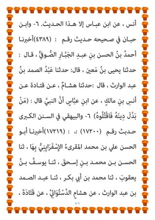 ٧٠
َ
‫َﺎل‬‫ﻗ‬
:
َ
‫َﺎل‬‫ﻗ‬ ،ِ‫ﺪ‬َ‫ﻤ‬‫ﱠ‬‫اﻟﺼ‬ ُ‫ﺪ‬ْ‫ﺒ‬َ‫ﻋ‬ ‫ﺎ‬َ‫ﻨ‬َ‫ﺛ‬‫ﱠ‬‫ﺪ‬َ‫ﺣ‬
:
ْ‫ﻦ‬‫ـ‬َ‫ﻋ‬ ، ٌ‫م‬‫ـﺎ‬َ‫ﺸ‬ِ‫ﻫ‬ ‫ﺎ‬َ‫ﻨ‬َ‫ﺛ‬‫ﱠ‬‫ﺪ‬‫ـ‬َ‫ﺣ‬
ٍ
‫ـﺲ‬‫ـ‬َ‫ﻧ‬َ‫أ‬ ْ‫ﻦ‬‫ـ‬‫ـ‬َ‫ﻋ‬ ، َ‫ة‬َ‫د‬‫ـﺎ‬‫ـ‬َ‫ﺘ‬َ‫ﻗ‬
:
‫ﱢ‬‫ط‬‫ﱡ‬‫ﺰ‬‫ـ‬‫ـ‬‫اﻟ‬ َ‫ﻦ‬‫ـ‬‫ـ‬ِ‫ﻣ‬ ٍ
‫ـﺎس‬‫ـ‬َ‫ﻨ‬ِ‫ﺑ‬ َ ِ
‫يت‬ُ‫أ‬ ‫ـﺎ‬‫ـ‬ّ‫ﻴ‬ِ‫ﻠ‬َ‫ﻋ‬ ‫ﱠ‬‫ن‬َ‫أ‬
ْ‫ﻢ‬ُ‫ﻬ‬َ‫ﻗ‬َ‫ﺮ‬ْ‫ﺣ‬َ‫ﺄ‬َ‫ﻓ‬ ‫ﻨﺎ‬َ‫ﺛ‬َ‫و‬ َ‫ن‬‫و‬ُ‫ﺪ‬ُ‫ﺒ‬ْ‫ﻌ‬َ‫ﻳ‬
.
َ
‫َﺎل‬‫ﻗ‬
ٍ
‫ـﺎس‬‫ﱠ‬‫ﺒ‬َ‫ﻋ‬ ُ‫ﻦ‬ْ‫ﺑ‬‫ا‬
:
َ
‫َـﺎل‬‫ﻗ‬ ‫َـﺎ‬ ‫إمنﱠ‬
‫ـ‬ ‫ﻢ‬ّ‫ﻠ‬‫وﺳ‬ ‫ﻋﻠﻴﻪ‬ ‫ﷲ‬ ‫ﺻﲆ‬ ‫ـ‬ ِ‫ﱠ‬‫ﷲ‬ ُ
‫ﻮل‬ُ‫ﺳ‬َ‫ر‬
) :
ُ‫ﻪ‬‫ـ‬َ‫ﻨ‬‫ﻳ‬ِ‫د‬ َ
‫ل‬‫ﱠ‬‫ﺪ‬َ‫ﺑ‬ ْ‫ﻦ‬َ‫ﻣ‬
ُ‫ه‬‫ﻮ‬ُ‫ﻠ‬ُ‫ﺘ‬ْ‫ﻗ‬‫ـــــــــــــــــــــــــــــــــــــــــــــــــــــﺎ‬‫ـ‬َ‫ﻓ‬
(
٥
=
‫رﻗﻢ‬ ‫ﺣﺪﻳﺚ‬ ‫ﻣﺴﻨﺪه‬ ‫ﰲ‬ ‫ار‬‫ﺰ‬‫واﻟﺒ‬
)
٤٦٨٦
) :
‫ﺣـﺪﺛﻨﺎ‬
‫ﻗﺎﻻ‬ ، ‫اﻟﻘﻄﻌﻲ‬ ‫ﻳﺤﻴﻰ‬ ‫ﺑﻦ‬ ‫وﻣﺤﻤﺪ‬ ، ‫آدم‬ ‫ﺑﻦ‬ ‫ﺑﴩ‬
:
‫ﻧـﺎ‬
‫ﻗﺎل‬ ، ‫اﻟﺼﻤﺪ‬ ‫ﻋﺒﺪ‬
:
‫أﻧـﺲ‬ ‫ﻋﻦ‬ ، ‫ﻗﺘﺎدة‬ ‫ﻋﻦ‬ ، ‫ﻫﺸﺎم‬ ‫ﻧﺎ‬
ً‫ﺎ‬ّ‫ﻴ‬‫ﻋﻠ‬ ‫أن‬ ،
‫اد‬‫ر‬‫ﻓـﺄ‬ ‫ط‬‫ﱡ‬‫ﺰ‬‫اﻟ‬ ‫ﻣﻦ‬ ‫ﺑﻨﺎس‬ ‫يت‬‫ﱟ‬‫أ‬ ‫ـ‬ ‫ﻋﻨﻪ‬ ‫ﷲ‬ ‫رﴈ‬ ‫ـ‬
‫ﻋﺒﺎس‬ ‫اﺑﻦ‬ ‫ﻓﻘﺎل‬ ‫ﻳﺤﺮﻗﻬﻢ‬ ‫أن‬
:
‫ﺻـﲆ‬ ‫ـ‬ ‫ﷲ‬ ‫رﺳﻮل‬ ‫ﻗﺎل‬
‫ـ‬ ‫ﻢ‬ّ‫ﻠ‬‫وﺳ‬ ‫ﻋﻠﻴﻪ‬ ‫ﷲ‬
) :
ُ‫ه‬‫ﻮ‬ُ‫ﻠ‬ُ‫ﺘ‬ْ‫ﻗ‬‫َـﺎ‬‫ﻓ‬ ُ‫ﻪ‬َ‫ﻨ‬‫ﻳ‬ِ‫د‬ َ
‫ل‬‫ﱠ‬‫ﺪ‬َ‫ﺑ‬ ْ‫ﻦ‬َ‫ﻣ‬
/(
‫وﻫـﺬا‬
‫ـﻨﺪ‬‫ـ‬‫أﺳ‬ ‫وﻻ‬ ‫ـﻤﺪ‬‫ـ‬‫اﻟﺼ‬ ‫ـﺪ‬‫ـ‬‫ﻋﺒ‬ ‫إﻻ‬ ‫رواه‬ ‫ـﻢ‬‫ـ‬‫ﻧﻌﻠ‬ ‫ﻻ‬ ‫ـﺪﻳﺚ‬‫ـ‬‫اﻟﺤ‬
 