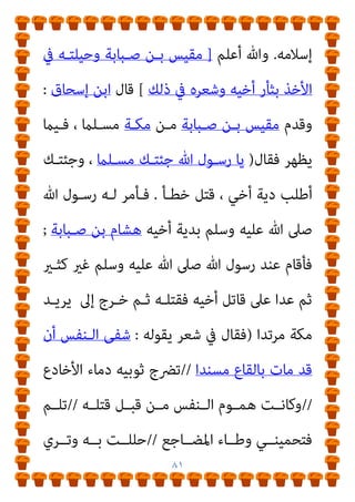 ٨٠
‫اﻃأمن‬ ‫ﺑﻌﺪﻣﺎ‬ ‫وﺳﻠﻢ‬ ‫ﻋﻠﻴﻪ‬ ‫ﷲ‬ ‫ﺻﲆ‬ ‫ﷲ‬ ‫رﺳﻮل‬ ‫ﺑﻪ‬ ‫أىت‬
‫ﷲ‬ ‫ﺻـﲆ‬ ‫ﷲ‬ ‫رﺳﻮل‬ ‫ﻓﺼﻤﺖ‬ ‫ﻟﻪ‬ ‫ﻓﺎﺳﺘﺄﻣﻨﻪ‬ ‫ﻣﻜﺔ‬ ‫أﻫﻞ‬
‫ﻗﺎل‬ ‫ﺛﻢ‬ ‫ﻃﻮﻳﻼ‬ ‫وﺳﻠﻢ‬ ‫ﻋﻠﻴﻪ‬
:
‫ﻋﺜامن‬ ‫اﻧﴫف‬ ‫ﻓﻠام‬ ‫ﻧﻌﻢ‬
‫ﳌ‬ ‫وﺳﻠﻢ‬ ‫ﻋﻠﻴﻪ‬ ‫ﷲ‬ ‫ﺻﲆ‬ ‫ﷲ‬ ‫رﺳﻮل‬ ‫ﻗﺎل‬
‫ﺣﻮﻟﻪ‬ ‫ﻦ‬
: 
‫ﻣـﺎ‬
‫ﻋﻨﻘـﻪ‬ ‫ﻓﻴﴬـب‬ ‫ﺑﻌﻀـﻜﻢ‬ ‫إﻟﻴـﻪ‬ ‫ﻟﻴﻘـﻮم‬ ‫إﻻ‬ ‫ﺻﻤﺖ‬
. 
‫اﻷﻧﺼﺎر‬ ‫ﻣﻦ‬ ‫رﺟﻞ‬ ‫وﻗﺎل‬
:
‫رﺳـﻮل‬ ‫ﻳـﺎ‬ ‫إﱄ‬ ‫أوﻣـﺄت‬ ‫ﻓﻬـﻼ‬
‫ﻓﻘﺎل‬ ‫ﷲ‬
 :
‫ﺧﺎﺋﻨـﺔ‬ ‫ﻟﻪ‬ ‫ﻳﻜﻮن‬ ‫أن‬ ‫ﻳﻨﺒﻐﻲ‬ ‫ﻻ‬ ‫اﻟﻨﺒﻲ‬ ‫إن‬
‫اﻷﻋني‬
.
‫أﻳﺎم‬ ‫اﻟﴪح‬ ‫أيب‬ ‫ﺑﻦ‬ ‫ﺳﻌﺪ‬ ‫ﺑﻦ‬ ‫ﷲ‬ ‫ﻋﺒﺪ‬ ‫وأﺳﻠﻢ‬
‫ﻳﻨﻜـﺮ‬ ‫ﳾء‬ ‫ﻣﻨـﻪ‬ ‫ﻳﻈﻬـﺮ‬ ‫ﻓﻠـﻢ‬ ‫إﺳـﻼﻣﻪ‬ ‫ﻓﺤﺴﻦ‬ ‫اﻟﻔﺘﺢ‬
‫ذﻟﻚ‬ ‫ﺑﻌﺪ‬ ‫ﻋﻠﻴﻪ‬
...
‫وأﻣـﺎ‬
‫ﻓﻘـﺪ‬ ،‫ﺟﻬـﻞ‬ ‫أيب‬ ‫ﺑـﻦ‬ ‫ﻋﻜﺮﻣـﺔ‬
‫وﺳﻠﻢ‬ ‫ﻋﻠﻴﻪ‬ ‫ﷲ‬ ‫ﺻﲆ‬ ‫ﷲ‬ ‫ﻟﺮﺳﻮل‬ ‫اﻟﻌﺪاوة‬ ‫ﺷﺪﻳﺪ‬ ‫ﻛﺎن‬
‫ـﺔ‬‫ـ‬‫اﻟﺠﺎﻫﻠﻴ‬ ‫ﰲ‬
.
‫ـﻦ‬‫ـ‬‫وﺣﺴ‬ ‫ـﺔ‬‫ـ‬‫ﻣﻜ‬ ‫ـﺘﺢ‬‫ـ‬‫ﻓ‬ ‫ـﺪ‬‫ـ‬‫ﺑﻌ‬ ‫ـﻠﻢ‬‫ـ‬‫أﺳ‬ ‫ـﺪ‬‫ـ‬‫وﻗ‬
 