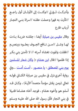 ٨١
‫إﺳﻼﻣﻪ‬
.
‫أﻋﻠﻢ‬ ‫وﷲ‬
]
‫ﰲ‬ ‫وﺣﻴﻠﺘـﻪ‬ ‫ﺻـﺒﺎﺑﺔ‬ ‫ﺑـﻦ‬ ‫ﻣﻘﻴﺲ‬
‫ذﻟﻚ‬ ‫ﰲ‬ ‫وﺷﻌﺮه‬ ‫أﺧﻴﻪ‬ ‫ﺑﺜﺄر‬ ‫اﻷﺧﺬ‬
[
‫ﻗﺎل‬
‫إﺳﺤﺎق‬ ‫اﺑﻦ‬
:
‫وﻗﺪم‬
‫ﺻـﺒﺎﺑﺔ‬ ‫ﺑـﻦ‬ ‫ﻣﻘﻴﺲ‬
‫ﻣـﻦ‬
‫ﻣﻜـﺔ‬
‫ﻓـﻴام‬ ، ‫ﻣﺴـﻠام‬
‫ﻓﻘﺎل‬ ‫ﻳﻈﻬﺮ‬
)
‫ﻣﺴـﻠام‬ ‫ﺟﺌﺘـﻚ‬ ‫ﷲ‬ ‫رﺳـﻮل‬ ‫ﻳﺎ‬
‫وﺟﺌﺘـﻚ‬ ،
‫ﺧﻄـﺄ‬ ‫ﻗﺘﻞ‬ ، ‫أﺧﻲ‬ ‫دﻳﺔ‬ ‫أﻃﻠﺐ‬
.
‫ﷲ‬ ‫رﺳـﻮل‬ ‫ﻟـﻪ‬ ‫ﻓـﺄﻣﺮ‬
‫أﺧﻴﻪ‬ ‫ﺑﺪﻳﺔ‬ ‫وﺳﻠﻢ‬ ‫ﻋﻠﻴﻪ‬ ‫ﷲ‬ ‫ﺻﲆ‬
‫ﺻـﺒﺎﺑﺔ‬ ‫ﺑﻦ‬ ‫ﻫﺸﺎم‬
;
‫ﻛﺜـري‬ ‫ﻏري‬ ‫وﺳﻠﻢ‬ ‫ﻋﻠﻴﻪ‬ ‫ﷲ‬ ‫ﺻﲆ‬ ‫ﷲ‬ ‫رﺳﻮل‬ ‫ﻋﻨﺪ‬ ‫ﻓﺄﻗﺎم‬
‫إﱃ‬ ‫ﺧـﺮج‬ ‫ﺛـﻢ‬ ‫ﻓﻘﺘﻠـﻪ‬ ‫أﺧﻴﻪ‬ ‫ﻗﺎﺗﻞ‬ ‫ﻋﲆ‬ ‫ﻋﺪا‬ ‫ﺛﻢ‬
‫ﻳﺮﻳـﺪ‬
‫ﻣﺮﺗﺪا‬ ‫ﻣﻜﺔ‬
)
‫ﻳﻘﻮﻟﻪ‬ ‫ﺷﻌﺮ‬ ‫ﰲ‬ ‫ﻓﻘﺎل‬
:
‫اﻟـﻨ‬ ‫ﺷﻔﻰ‬
‫أن‬ ‫ﻔﺲ‬
‫ﻣﺴﻨﺪا‬ ‫ﺑﺎﻟﻘﺎع‬ ‫ﻣﺎت‬ ‫ﻗﺪ‬
//
‫اﻷﺧﺎدع‬ ‫دﻣﺎء‬ ‫ﺛﻮﺑﻴﻪ‬ ‫ﺗﴬج‬
//
‫ـﻪ‬‫ـ‬‫ﻗﺘﻠ‬ ‫ـﻞ‬‫ـ‬‫ﻗﺒ‬ ‫ـﻦ‬‫ـ‬‫ﻣ‬ ‫ـﻨﻔﺲ‬‫ـ‬‫اﻟ‬ ‫ـﻮم‬‫ـ‬‫ﻫﻤ‬ ‫ـﺖ‬‫ـ‬‫وﻛﺎﻧ‬
//
‫ـﻢ‬‫ـ‬‫ﺗﻠ‬
‫اﳌﻀــﺎﺟﻊ‬ ‫وﻃــﺎء‬ ‫ﻓﺘﺤﻤﻴﻨــﻲ‬
//
‫وﺗــﺮي‬ ‫ﺑــﻪ‬ ‫ﺣﻠﻠــﺖ‬
 