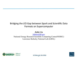 UC	Merced,	Oct	2016	
Bridging	the	I/O	Gap	between	Spark	and	Scien6ﬁc	Data	
Formats	on	Supercomputer	
	
Jialin Liu
Jalnliu@lbl.gov
National Energy Research Scientific Computing Center(NERSC)
Lawrence Berkeley National Lab (LBNL)
-	1	-	
 
