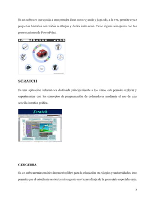 7
Es un software que ayuda a comprender ideas construyendo y jugando, a la vez, permite crear
pequeñas historias con textos o dibujos y darles animación. Tiene alguna semejanza con las
presentaciones de PowerPoint.
SCRATCH
Es una aplicación informática destinada principalmente a los niños, este permite explorar y
experimentar con los conceptos de programación de ordenadores mediante el uso de una
sencilla interfaz gráfica.
GEOGEBRA
Es un software matemático interactivo libre para la educación en colegios y universidades, este
permite que el estudiante se sienta más a gusto en el aprendizaje de la geometría especialmente.
 