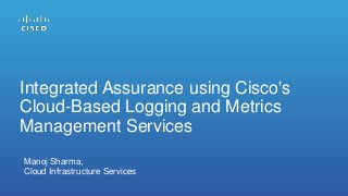 Integrated Assurance using Cisco's
Cloud-Based Logging and Metrics
Management Services
Manoj Sharma,
Cloud Infrastructure Services
 