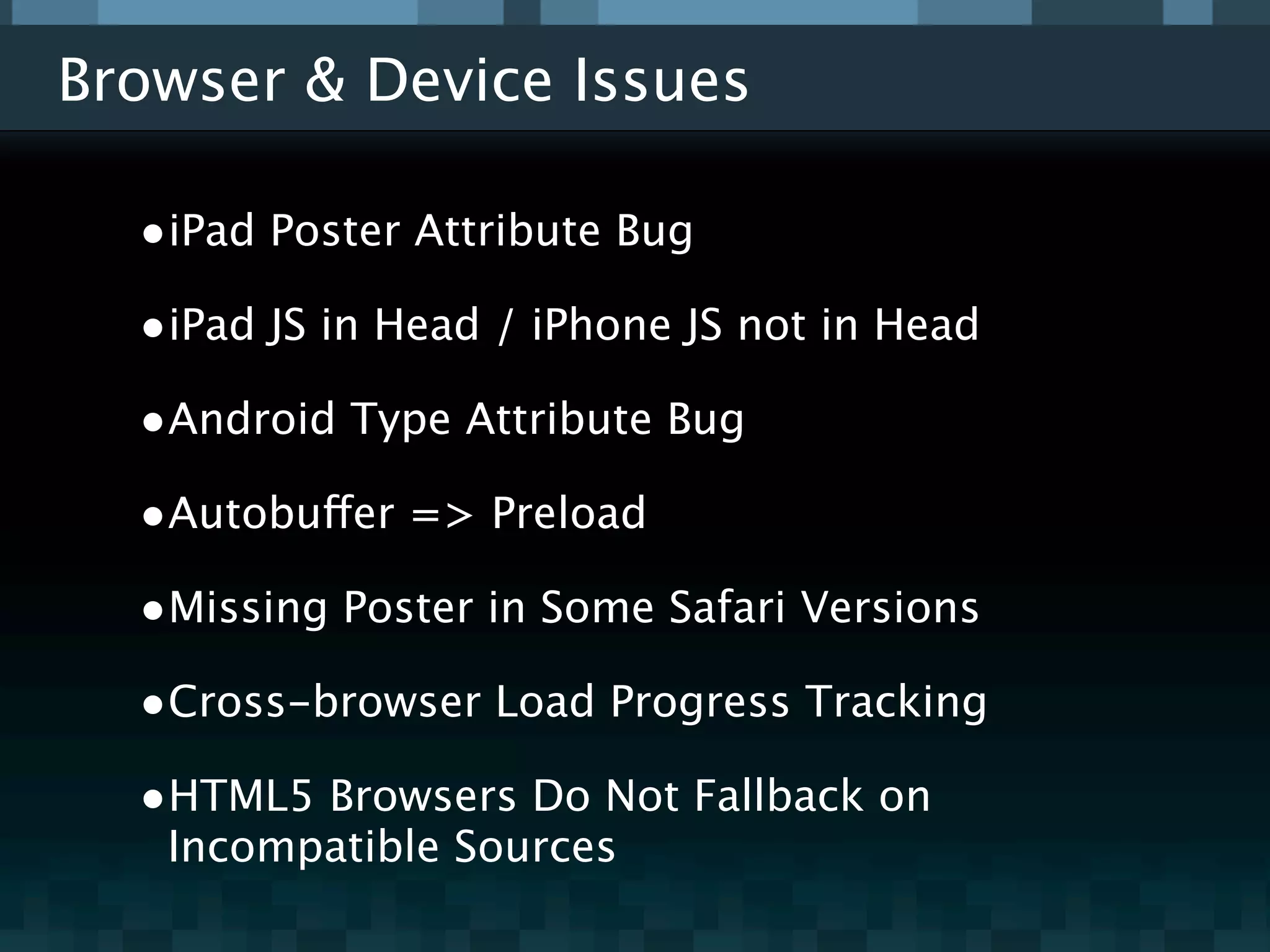 Browser & Device Issues

  •iPad Poster Attribute Bug
  •iPad JS in Head / iPhone JS not in Head
  •Android Type Attribute Bug
  •Autobuffer => Preload
  •Missing Poster in Some Safari Versions
  •Cross-browser Load Progress Tracking
  •HTML5 Browsers Do Not Fallback on
   Incompatible Sources
 