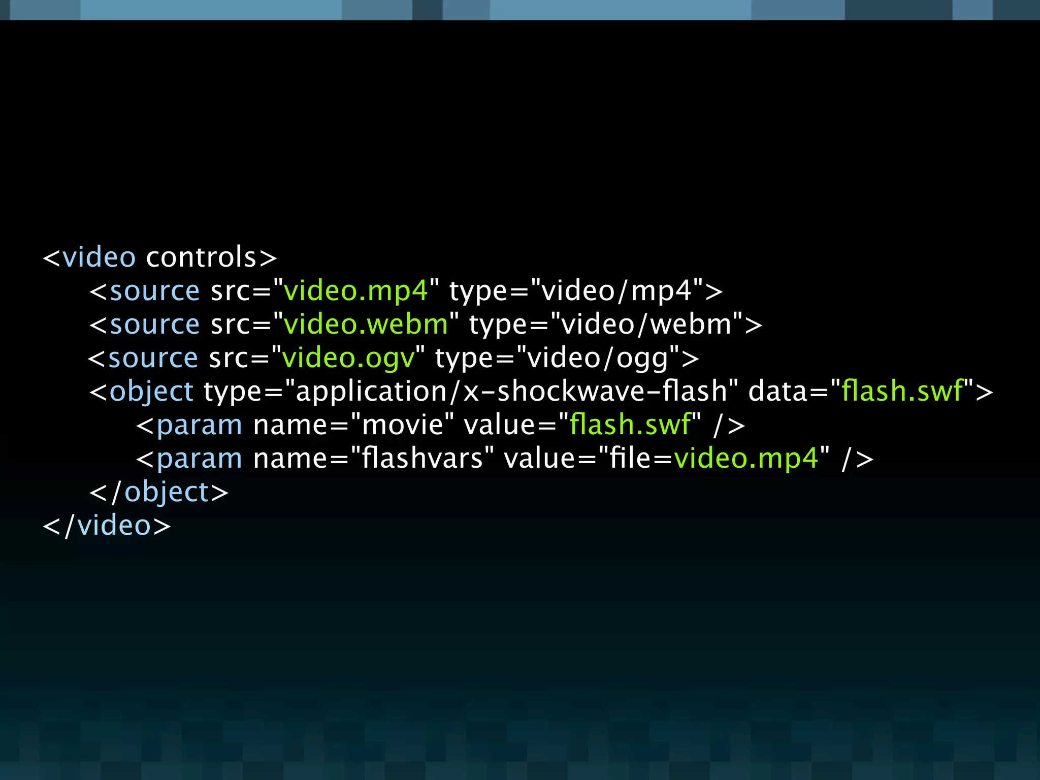 <video controls>

 <source src="video.mp4" type="video/mp4">

 <source src="video.webm" type="video/webm">
   <source src="video.ogv" type="video/ogg">

 <object type="application/x-shockwave-ﬂash" data="ﬂash.swf">

 
 <param name="movie" value="ﬂash.swf" />

 
 <param name="ﬂashvars" value="ﬁle=video.mp4" />

 </object>
</video>
 