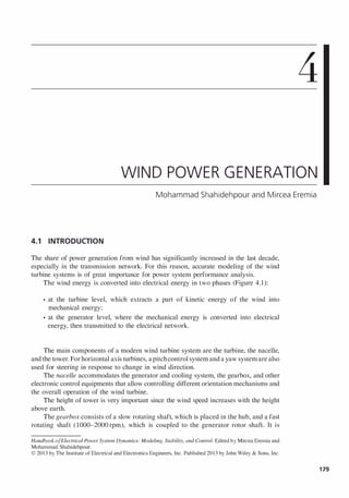 4
WIND POWER GENERATION
Mohammad Shahidehpour and Mircea Eremia
4.1 INTRODUCTION
The share of power generation from wind has significantly increased in the last decade,
especially in the transmission network. For this reason, accurate modeling of the wind
turbine systems is of great importance for power system performance analysis.
The wind energy is converted into electrical energy in two phases (Figure 4.1):
• at the turbine level, which extracts a part of kinetic energy of the wind into
mechanical energy;
• at the generator level, where the mechanical energy is converted into electrical
energy, then transmitted to the electrical network.
The main components of a modem wind turbine system are the turbine, the nacelle,
and the tower. For horizontal axis turbines, apitchcontrol system and a yaw system are also
used for steering in response to change in wind direction.
The nacelle accommodates the generator and cooling system, the gearbox, and other
electronic control equipments that allow controlling different orientation mechanisms and
the overall operation of the wind turbine.
The height of tower is very important since the wind speed increases with the height
above earth.
The gearbox consists of a slow rotating shaft, which is placed in the hub, and a fast
rotating shaft (l000-2000rpm), which is coupled to the generator rotor shaft. It is
HandbookofElectrical Power System Dynamics: Modeling, Stability, and Control. Edited by Mircea Eremia and
Mohammad Shahidehpour.
© 2013 by The Institute of Electrical and Electronics Engineers, Inc. Published 2013 by John Wiley & Sons, Inc.
179
 