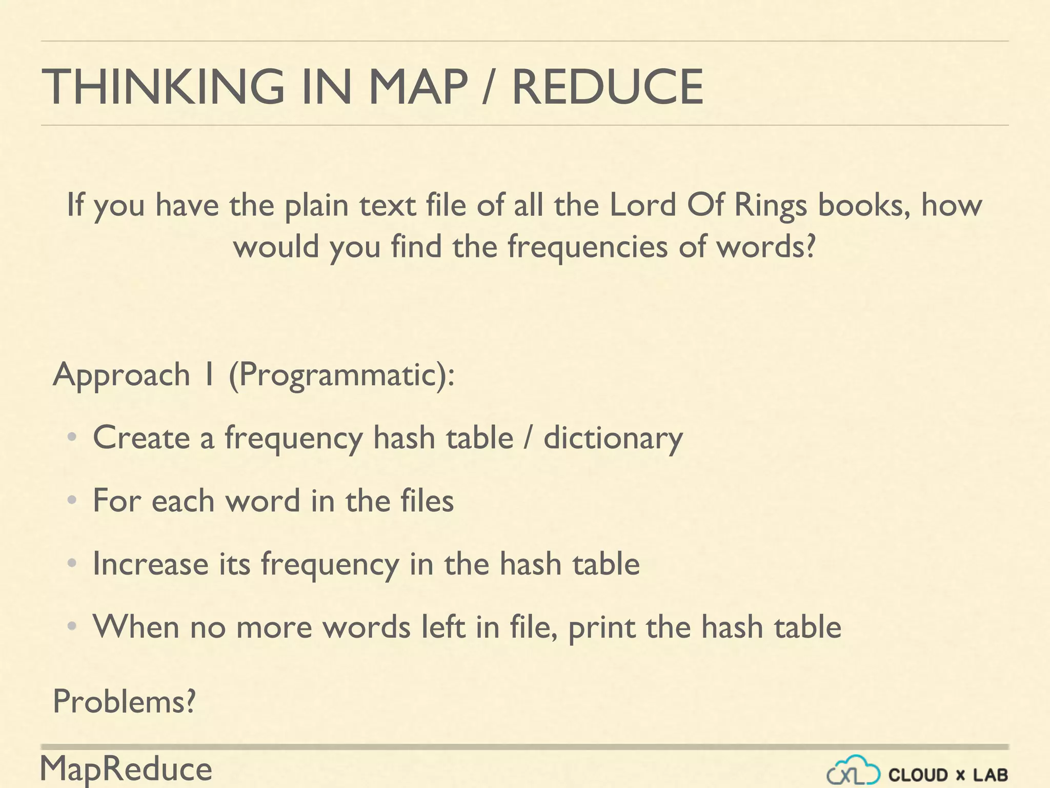 MapReduce
THINKING IN MAP / REDUCE
If you have the plain text file of all the Lord Of Rings books, how
would you find the frequencies of words?
Approach 1 (Programmatic):
• Create a frequency hash table / dictionary
• For each word in the files
• Increase its frequency in the hash table
• When no more words left in file, print the hash table
Problems?
 