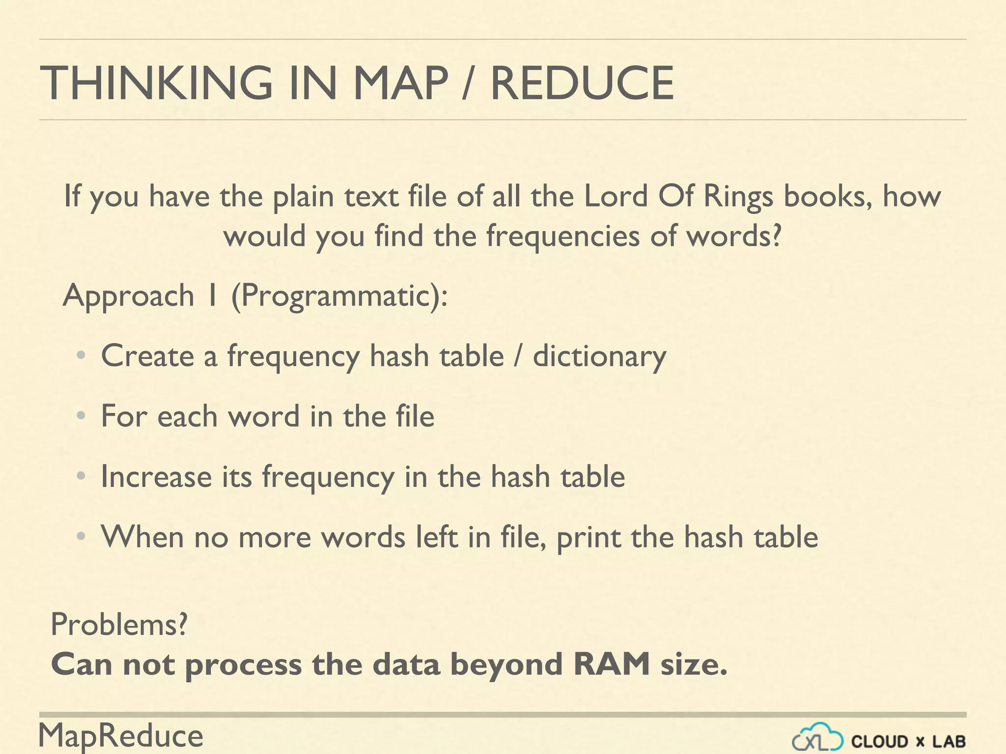 MapReduce
THINKING IN MAP / REDUCE
If you have the plain text file of all the Lord Of Rings books, how
would you find the frequencies of words?
Approach 1 (Programmatic):
• Create a frequency hash table / dictionary
• For each word in the file
• Increase its frequency in the hash table
• When no more words left in file, print the hash table
Problems?
Can not process the data beyond RAM size.
 