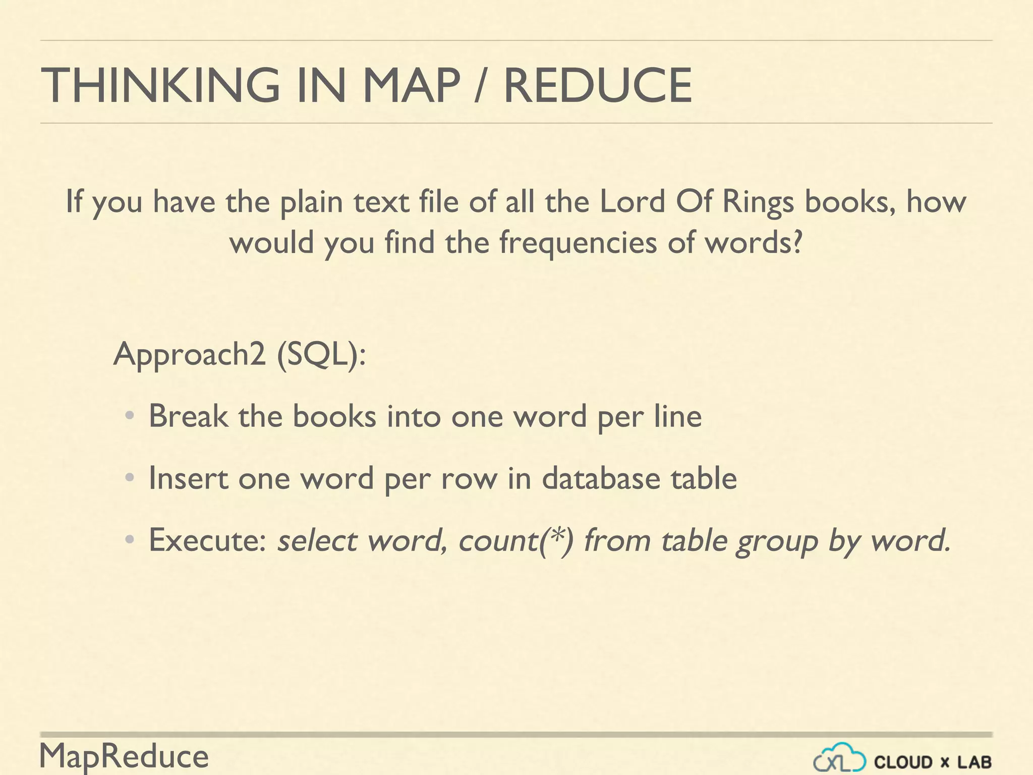 MapReduce
THINKING IN MAP / REDUCE
If you have the plain text file of all the Lord Of Rings books, how
would you find the frequencies of words?
Approach2 (SQL):
• Break the books into one word per line
• Insert one word per row in database table
• Execute: select word, count(*) from table group by word.
 