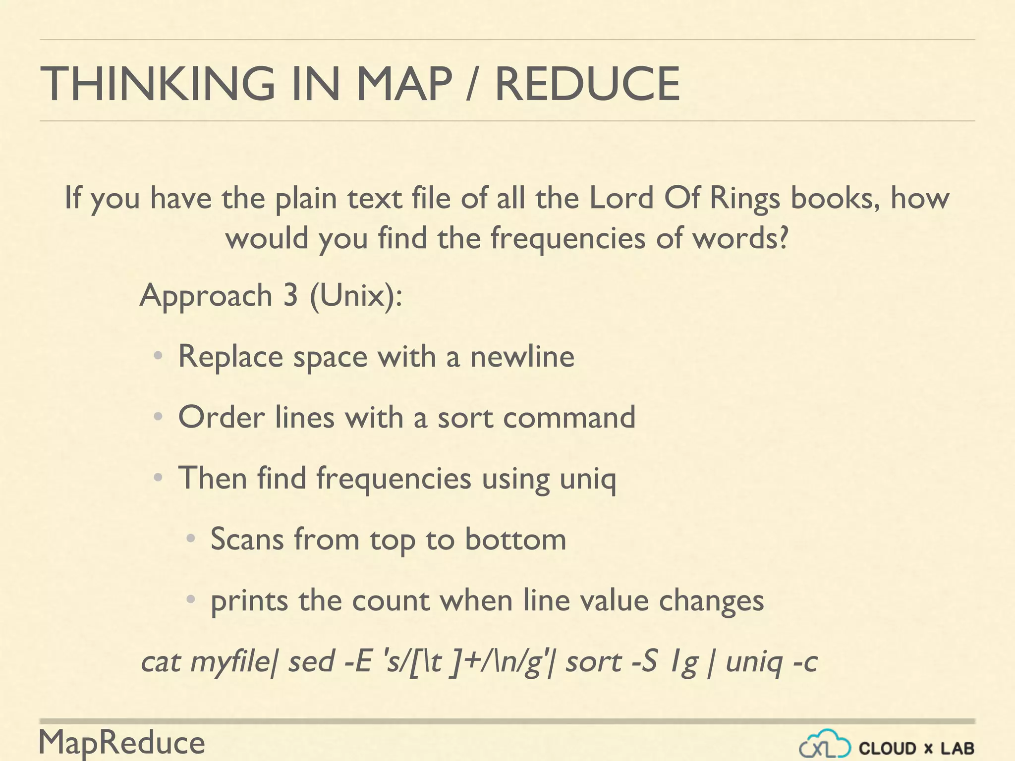 MapReduce
THINKING IN MAP / REDUCE
If you have the plain text file of all the Lord Of Rings books, how
would you find the frequencies of words?
Approach 3 (Unix):
• Replace space with a newline
• Order lines with a sort command
• Then find frequencies using uniq
• Scans from top to bottom
• prints the count when line value changes
cat myfile| sed -E 's/[t ]+/n/g'| sort -S 1g | uniq -c
 