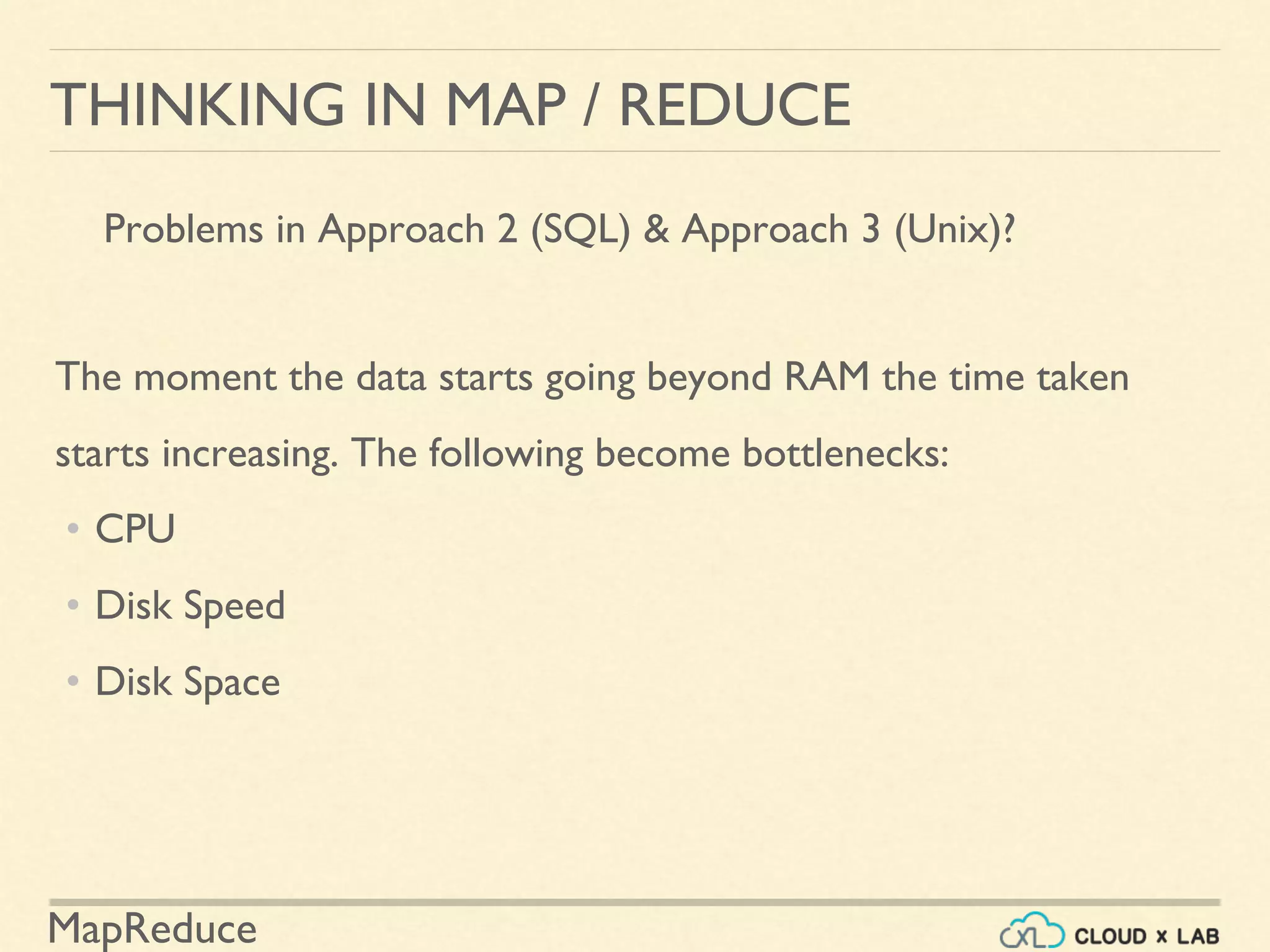 MapReduce
THINKING IN MAP / REDUCE
Problems in Approach 2 (SQL) & Approach 3 (Unix)?
The moment the data starts going beyond RAM the time taken
starts increasing. The following become bottlenecks:
• CPU
• Disk Speed
• Disk Space
 