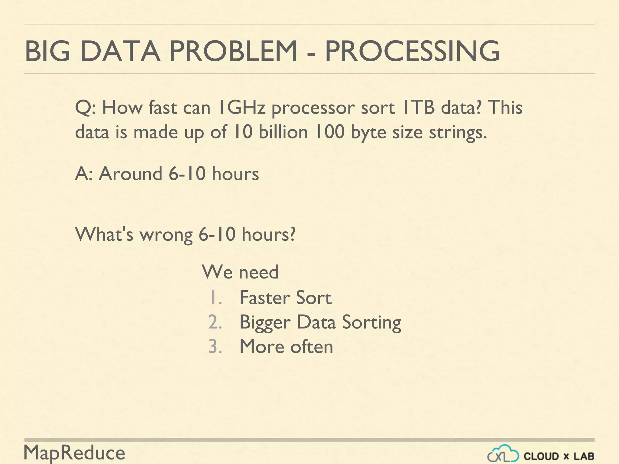 MapReduce
BIG DATA PROBLEM - PROCESSING
Q: How fast can 1GHz processor sort 1TB data? This
data is made up of 10 billion 100 byte size strings.
A: Around 6-10 hours
What's wrong 6-10 hours?
1. Faster Sort
2. Bigger Data Sorting
3. More often
We need
 