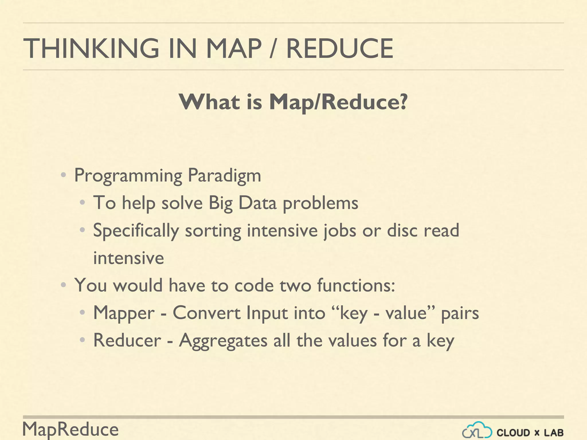 MapReduce
• Programming Paradigm
• To help solve Big Data problems
• Specifically sorting intensive jobs or disc read
intensive
• You would have to code two functions:
• Mapper - Convert Input into “key - value” pairs
• Reducer - Aggregates all the values for a key
THINKING IN MAP / REDUCE
What is Map/Reduce?
 