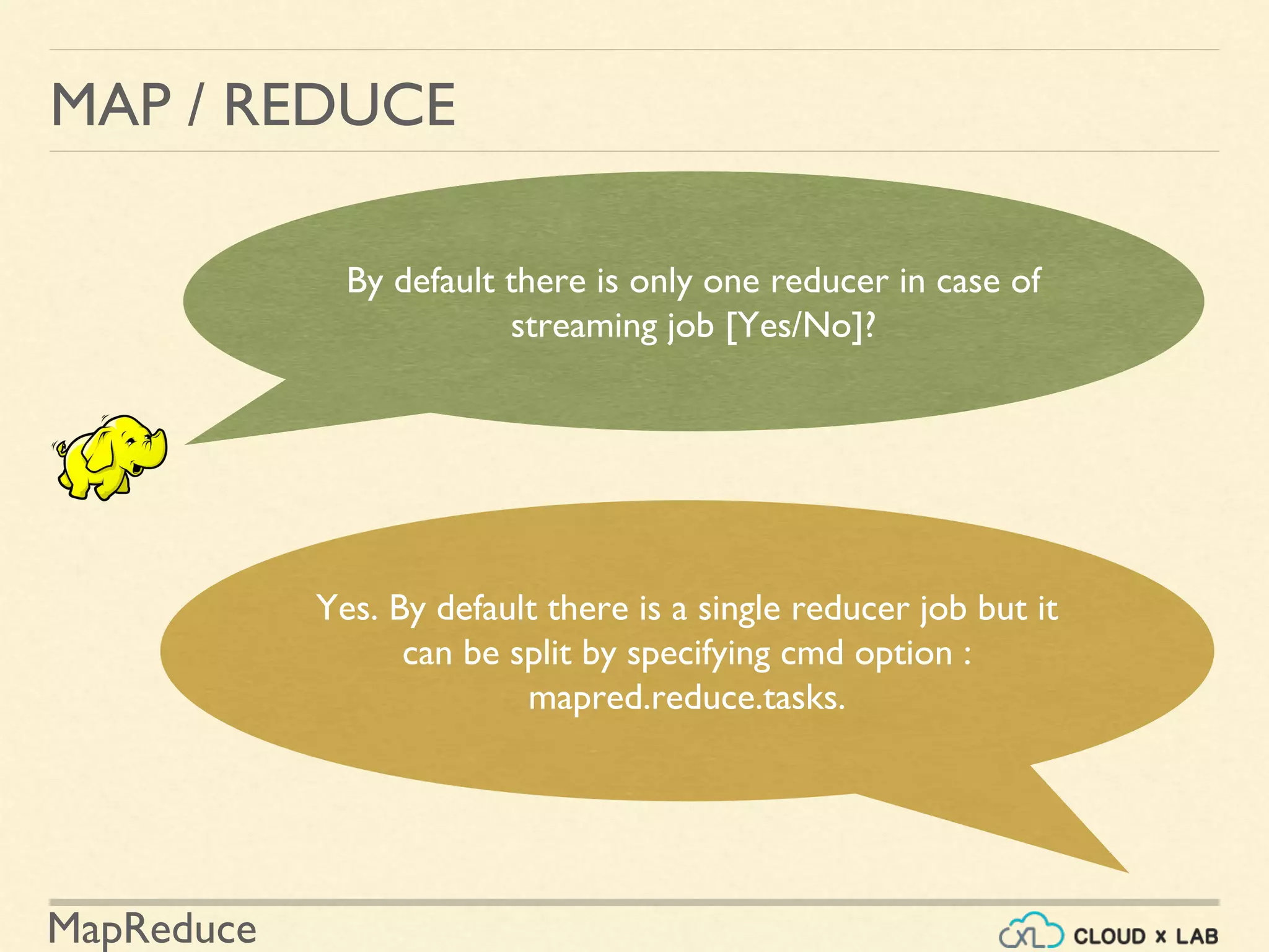 MapReduce
MAP / REDUCE
By default there is only one reducer in case of
streaming job [Yes/No]?
Yes. By default there is a single reducer job but it
can be split by specifying cmd option :
mapred.reduce.tasks.
 