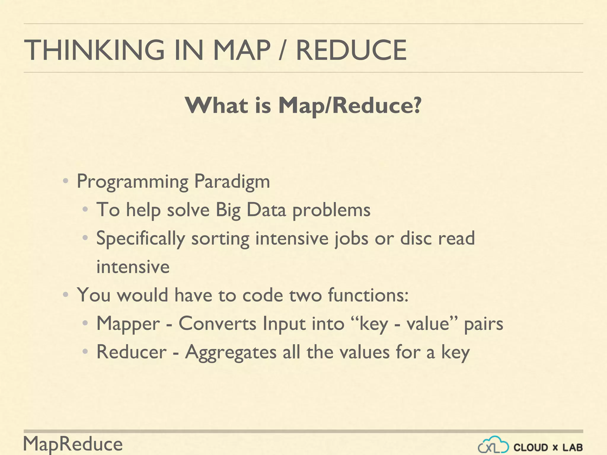 MapReduce
• Programming Paradigm
• To help solve Big Data problems
• Specifically sorting intensive jobs or disc read
intensive
• You would have to code two functions:
• Mapper - Converts Input into “key - value” pairs
• Reducer - Aggregates all the values for a key
THINKING IN MAP / REDUCE
What is Map/Reduce?
 