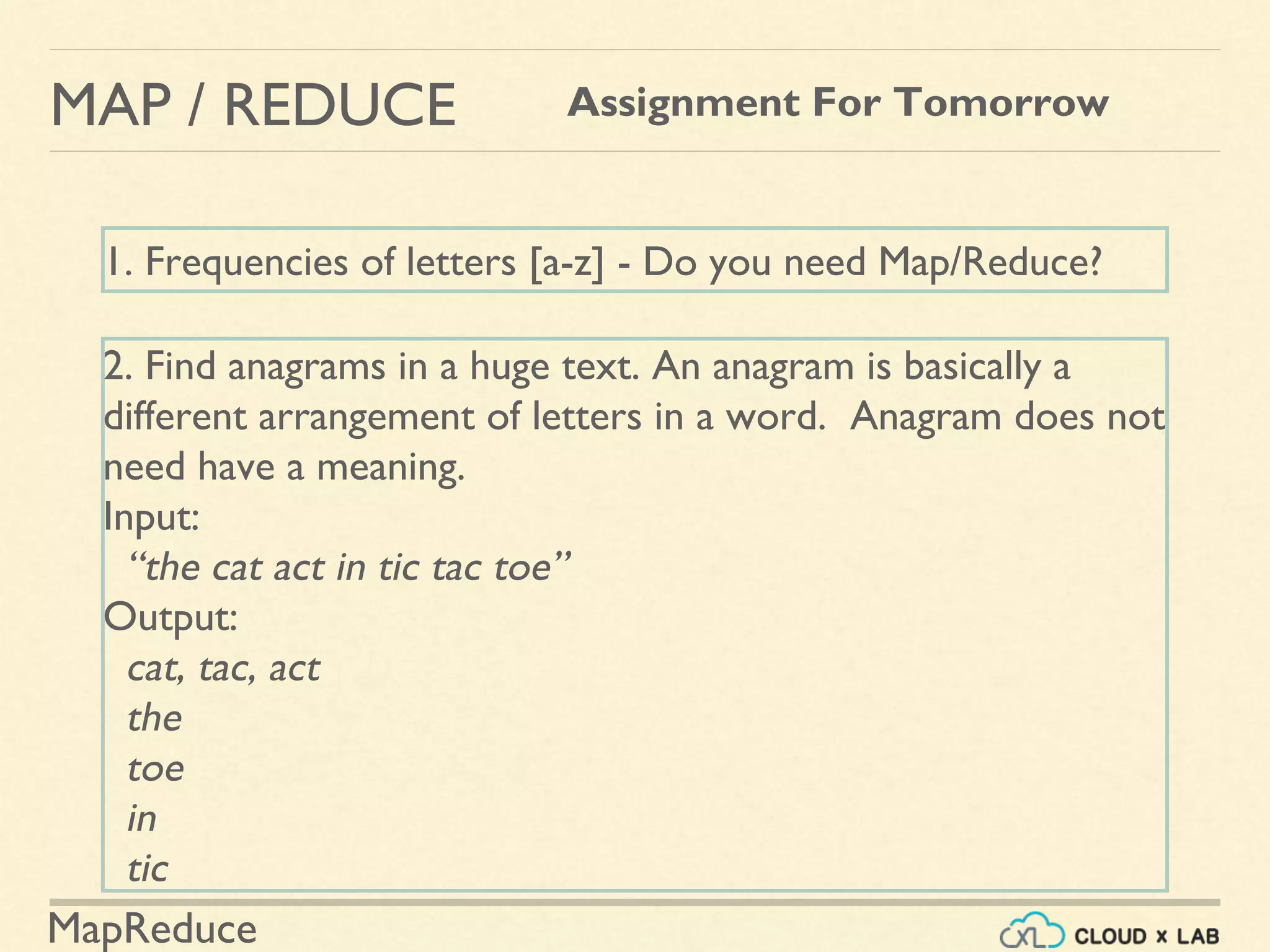 MapReduce
MAP / REDUCE Assignment For Tomorrow
1. Frequencies of letters [a-z] - Do you need Map/Reduce?
2. Find anagrams in a huge text. An anagram is basically a
different arrangement of letters in a word. Anagram does not
need have a meaning.
Input:
“the cat act in tic tac toe”
Output:
cat, tac, act
the
toe
in
tic
 