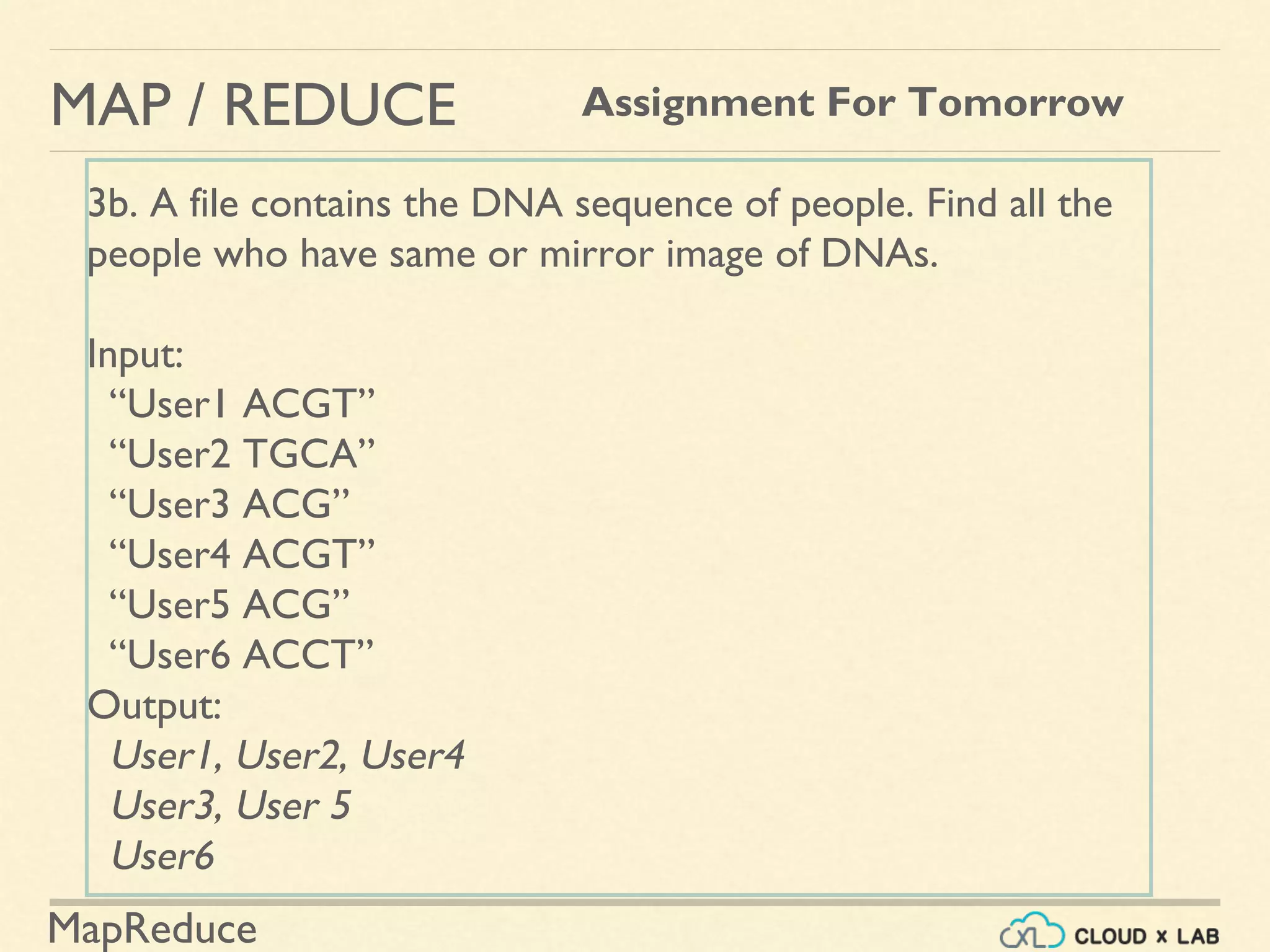 MapReduce
MAP / REDUCE Assignment For Tomorrow
3b. A file contains the DNA sequence of people. Find all the
people who have same or mirror image of DNAs.
Input:
“User1 ACGT”
“User2 TGCA”
“User3 ACG”
“User4 ACGT”
“User5 ACG”
“User6 ACCT”
Output:
User1, User2, User4
User3, User 5
User6
 