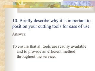 10. Briefly describe why it is important to position your cutting tools for ease of use. Answer: To ensure that all tools are readily available and to provide an efficient method throughout the service. 