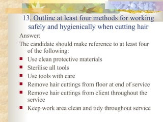 13. Outline at least four methods for working safely and hygienically when cutting hair Answer: The candidate should make reference to at least four of the following: Use clean protective materials Sterilise all tools Use tools with care Remove hair cuttings from floor at end of service Remove hair cuttings from client throughout the service Keep work area clean and tidy throughout service  