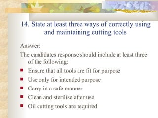 14. State at least three ways of correctly using and maintaining cutting tools Answer: The candidates response should include at least three of the following: Ensure that all tools are fit for purpose Use only for intended purpose Carry in a safe manner Clean and sterilise after use Oil cutting tools are required 