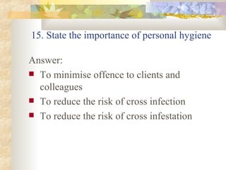 15. State the importance of personal hygiene  Answer: To minimise offence to clients and colleagues To reduce the risk of cross infection To reduce the risk of cross infestation 