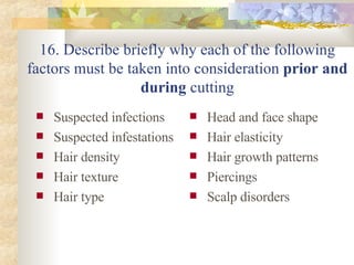 16. Describe briefly why each of the following factors must be taken into consideration  prior and during  cutting Suspected infections Suspected infestations Hair density Hair texture Hair type Head and face shape Hair elasticity  Hair growth patterns Piercings Scalp disorders 