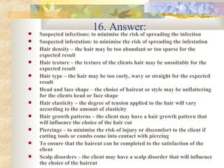 16. Answer: Suspected infections: to minimise the risk of spreading the infection Suspected infestation: to minimise the risk of spreading the infestation Hair density – the hair may be too abundant or too sparse for the expected result Hair texture – the texture of the clients hair may be unsuitable for the expected result Hair type – the hair may be too curly, wavy or straight for the expected result  Head and face shape – the choice of haircut or style may be unflattering for the clients head or face shape Hair elasticity – the degree of tension applied to the hair will vary according to the amount of elasticity Hair growth patterns – the client may have a hair growth pattern that will influence the choice of the hair cut Piercings – to minimise the risk of injury or discomfort to the client if cutting tools or combs come into contact with piercing To ensure that the haircut can be completed to the satisfaction of the client Scalp disorders – the client may have a scalp disorder that will influence the choice of the haircut 