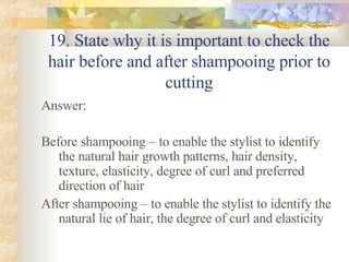 19. State why it is important to check the hair before and after shampooing prior to cutting Answer: Before shampooing – to enable the stylist to identify the natural hair growth patterns, hair density, texture, elasticity, degree of curl and preferred direction of hair After shampooing – to enable the stylist to identify the natural lie of hair, the degree of curl and elasticity 