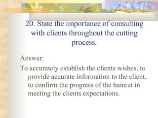 20. State the importance of consulting with clients throughout the cutting process. Answer: To accurately establish the clients wishes, to provide accurate information to the client, to confirm the progress of the haircut in meeting the clients expectations. 