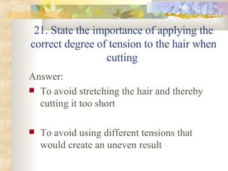 21. State the importance of applying the correct degree of tension to the hair when cutting  Answer: To avoid stretching the hair and thereby cutting it too short To avoid using different tensions that would create an uneven result 