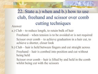 22. State a.) when and b.) how to use club, freehand and scissor over comb cutting techniques Answer a.) Club – to reduce length, to retain bulk of hair Freehand – when tension is to be avoided or is not required Scissor over comb – to achieve graduation in a hair cut, to achieve a shorter, closer look b.) Club – hair is held between fingers and cut straight across Freehand – hair is combed into position and cut without being held  Scissor over comb – hair is lifted by and held in the comb whilst being cut with the scissors 