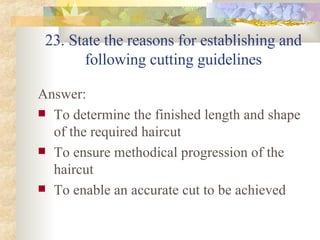 23. State the reasons for establishing and following cutting guidelines Answer: To determine the finished length and shape of the required haircut To ensure methodical progression of the haircut To enable an accurate cut to be achieved  
