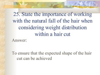 25. State the importance of working with the natural fall of the hair when considering weight distribution within a hair cut Answer: To ensure that the expected shape of the hair cut can be achieved 