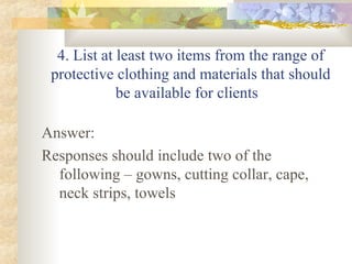4. List at least two items from the range of protective clothing and materials that should be available for clients  Answer: Responses should include two of the following – gowns, cutting collar, cape, neck strips, towels 